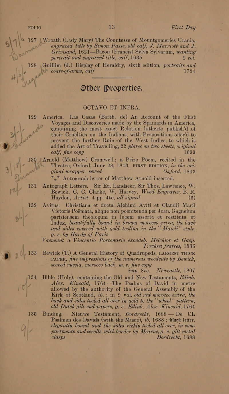 A\ 197 } \ Wroath (Lady Mary) The Countesse of Mountgomeries Urania, \\ ) engraved title by Simon Passe, old calf, J. “Marriott and J.  4 Se rd 48 oS ol : Grimsand, 1621—Bacon (Francis) Sylva Sylvarum, wanting \o portrait and engraved title, calf, 1635 2 vol. : 128 ,Guillim (J.) Display of Heraldry, sixth edition, portraits and lt le te’ coats-of-arms, calf 1724 Wir, a eee eee ’ Other Properties. OCTAVO ET INFRA. 129 America. Tas Casas (Barth. de) An Account of the First ... Woyages and Discoveries made by the Spaniards in America, \, _¢ — containing the most exact Relation hitherto publish’d of yy \ rs their Cruelties on the Indians, with Propositions offer’d to Dog iw prevent the further Ruin -of the West Indies, to which is » Pe added the Art of Travelling, 22 plates on two sheets, original ) calf, fine copy 1699 130 | Arnold (Matthew) Cromwell; a Prize Poem, recited in the i\fi¢ dy Theatre, Oxford, June 28, 1843, FIRST EDITION, i the ort- ) aor ginal wrapper, sewed Oxford, 1843 AA *,* Autograph letter of Matthew Arnold inserted. 131 Autograph Letters. Sir Ed. Landseer, Sir Thos. Lawrence, W. Bewick, C. C. Clarke, W. Harvey, Wood Hngraver, B. E: Haydon, Artist, 4 pp. 4to, all signed (6) 132 Avitus. Christiana et docta Alehimi Aviti et Claudii Marii Victoris Poémata, alique non poenitenda per Joan. Gagneium Qi” parisiensem theologum in lucem asserta et restituta et Index, beautifully bound in brown morocco extra, the back and sides covered with gold tooling in the “ Maioli” style, g. @. by Hardy of Paris Vaeneunt a Vincentio Portonario excudeb. Melchior et Gasp. Trechsel fratres, 1536 rt » '..183 Bewick (T.) A General History of Quadrupeds, LARGEST THICK jas © 3 - PAPER, jine impressions of the numerous woodcuts by Bewick, scored russia, morocco back, m. e. fine copy imp. 8vo. Newcastle, 1807 134 Bible (Holy), containing the Old and New Testaments, Mdinb. A, Alex. Kincaid, 1764—The Psalms of David in metre f allowed by the authority of the General Assembly of the Kirk of Scotland, 7b. ; in 2 vol. old red morocco extra, the back and sides tooled all over in gold to the “wheel” pattern, old Dutch gilt end papers, g. e. Hdinb. Alex. Kincaid, 1764 135 Binding. Nieuwe Testament, Dordrecht, 1688— De CL rae Psalmen des Davids. (with the Music), ib. 1688 ; ‘black letter, , elegantly bound and the sides richly tooled all oe im com- “is partments and scrolls, with border by Mearne, g. e. gilt metal clasps Dordrecht, 1688