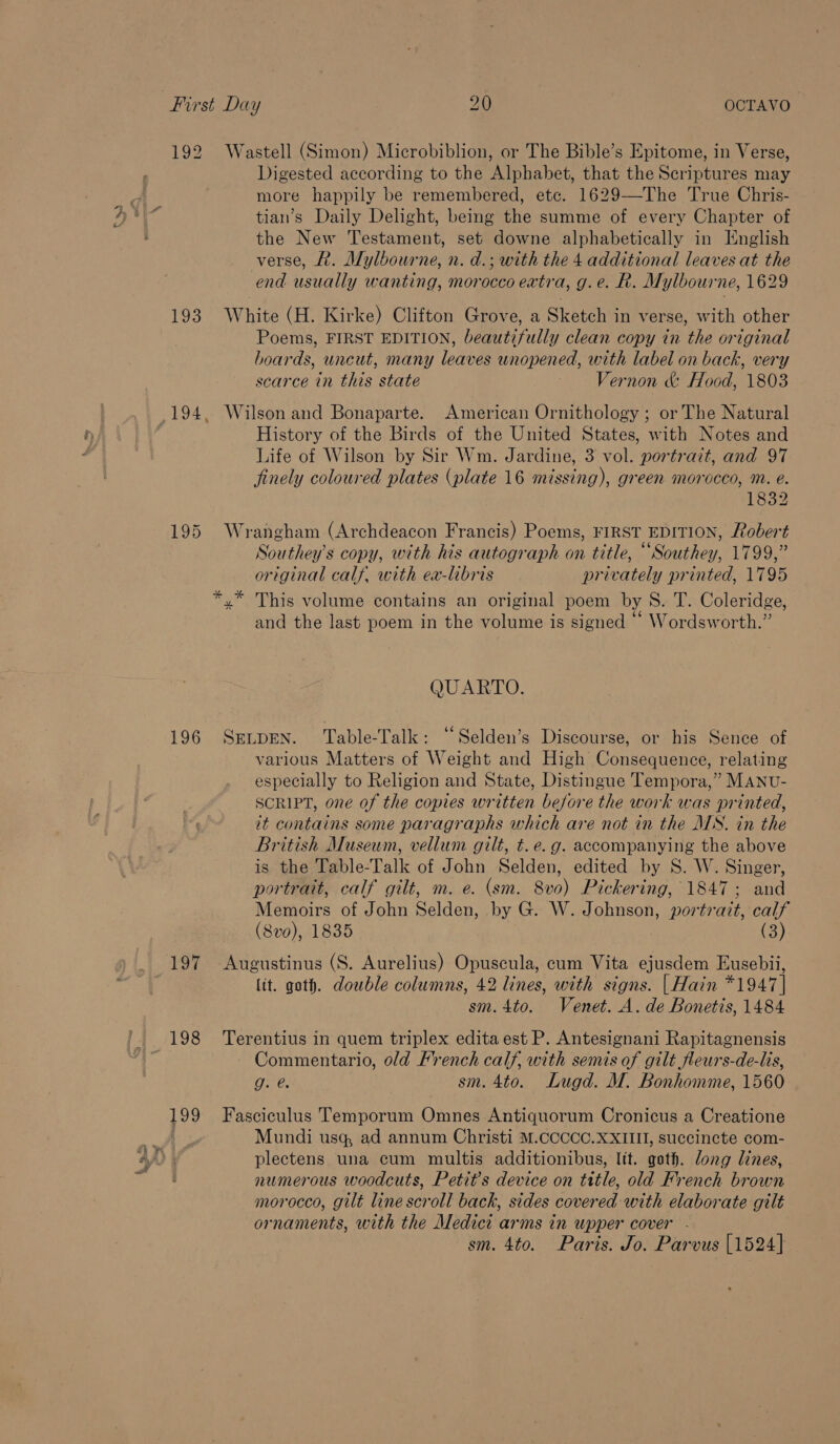 t \ i) 192 Wastell (Simon) Microbiblion, or The Bible’s Epitome, in Verse, Digested according to the Alphabet, that the Scriptures may more happily be remembered, etc. 1629——-The True Chris- tian’s Daily Delight, being the summe of every Chapter of the New Testament, set downe alphabetically in English verse, A. Mylbourne, n. d.; with the 4 additional leaves at the end usually wanting, morocco extra, g.e. R. Mylbourne, 1629 193. White (H. Kirke) Clifton Grove, a Sketch in verse, with other Poems, FIRST EDITION, beautifully clean copy in the original boards, uncut, many leaves unopened, with label on back, very scarce in this state Vernon &amp; Hood, 1803 194, Wilson and Bonaparte. American Ornithology ; or The Natural History of the Birds of the United States, with Notes and Life of Wilson by Sir Wm. Jardine, 3 vol. portrait, and 97 finely coloured plates (plate 16 missing), green morocco, m. e. 1832 195 Wrangham (Archdeacon Francis) Poems, FIRST EDITION, Robert Southey’s copy, with his autograph on title, “Southey, 1799,” original calf, with ea-libris privately printed, 1795 *,* This volume contains an original poem by S. T. Coleridge, and the last poem in the volume is signed ‘‘ Wordsworth.” QUARTO. 196 SELDEN. Table-Talk: “Selden’s Discourse, or his Sence of various Matters of Weight and High Consequence, relating especially to Religion and State, Distingue Tempora,” MANU- SCRIPT, one of the copies written before the work was printed, it contains some paragraphs which are not in the MS. in the British Museum, vellum gilt, t. e.g. accompanying the above is the Table-Talk of John Selden, edited by S. W. Singer, portrait, calf gilt, m. e. (sm. 8vo) Pickering, 1847; and Memoirs of John Selden, by G. W. Johnson, portrait, calf (8vo), 1835 (3) 197 Augustinus (S. Aurelius) Opuscula, cum Vita ejusdem Eusebii, lit. goth. double columns, 42 lines, with signs. | Hain *1947 | sm.4to. Venet. A. de Bonetis, 1484 198 Terentius in quem triplex edita est P. Antesignani Rapitagnensis Commentario, old French calf, with semis of gilt fleurs-de-lis, Ohh sm. 4to. Lugd. M. Bonhomme, 1560 199 Fasciculus Temporum Omnes Antiquorum Cronicus a Creatione Mundi usq, ad annum Christi M.CCCCC.XXIIII, succincte com- plectens una cum multis additionibus, lit. goth. dong lines, numerous woodcuts, Petit’s device on title, old French brown morocco, gilt line scroll back, sides covered with elaborate gilt ornaments, with the Medici arms in upper cover - sm. 4to. Paris. Jo. Parvus [1524]