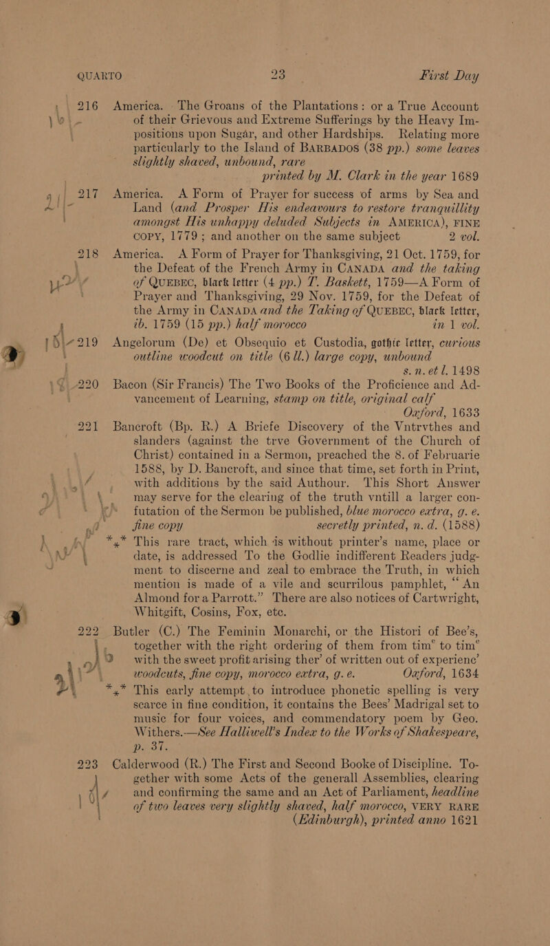 » | 216 \¥ America. - The Groans of the Plantations: or a True Account of their Grievous and Extreme Sufferings by the Heavy Im- positions upon Sugar, and other Hardships. Relating more particularly to the Island of BARBADOS (38 pp.) some leaves slightly shaved, unbound, rare printed by M. Clark in the year 1689 America. A Form of Prayer for success of arms by Sea and Land (and Prosper His endeavours to restore tranquillity amongst His unhappy deluded Subjects in AMERICA), FINE copy, 1779; and another on the same subject 2 vol. America. A Form of Prayer for Thanksgiving, 21 Oct. 1759, for the Defeat of the French Army in CANADA and the taking af QUEBEC, black letter (4 pp.) 7. Baskett, 1759—A Form of Prayer and Thanksgiving, 29 Nov. 1759, for the Defeat of the Army in CanaDAand the Taking of QUEBEC, black fetter, tb. 1759 (15 pp.) half morocco in 1 vol. Angelorum (De) et Obsequio et Custodia, gothic letter, carious outline woodcut on title (6 Ul.) large copy, unbound s. n. et 1.1498 Bacon (Sir Francis) The Two Books of the Proficience and Ad- vancement of Learning, stamp on title, original calf Oxford, 1633 Bancroft (Bp. R.) A Briefe Discovery of the Vntrvthes and slanders (against the trve Government of the Church of Christ) contained in a Sermon, preached the 8. of Februarie 1588, by D. Bancroft, and since that time, set forth in Print, with additions by the said Authour. ‘This Short Answer may serve for the clearing of the truth vntill a larger con- futation of the Sermon be published, blwe morocco extra, g. e. jine copy secretly printed, n. d. (1588) This rare tract, which is without printer’s name, place or date, is addressed To the Godlie indifferent Readers judg- ment to discerne and zeal to embrace the Truth, in which mention is made of a vile and scurrilous pamphlet, “ An Almond fora Parrott.” There are also notices of Cartwright, Whitgift, Cosins, Fox, etc. Butler (C.) The Feminin Monarchi, or the Histori of Bee’s, together with the right ordering of them from tim‘ to tim® woodcuts, fine copy, morocco extra, g. é. Oxford, 1634 yx” This early attempt,.to introduce phonetic spelling is very scarce in fine condition, it contains the Bees’ Madrigal set to music for four voices, and commendatory poem by Geo. Withers.—See Halliwell’s Index to the Works of Shakespeare, CER Cee Calderwood (R.) The First and Second Booke of Discipline. To- gether with some Acts of the generall Assemblies, clearing and confirming the same and an Act of Parliament, headline of two leaves very slightly shaved, half morocco, VERY RARE (Edinburgh), printed anno 1621