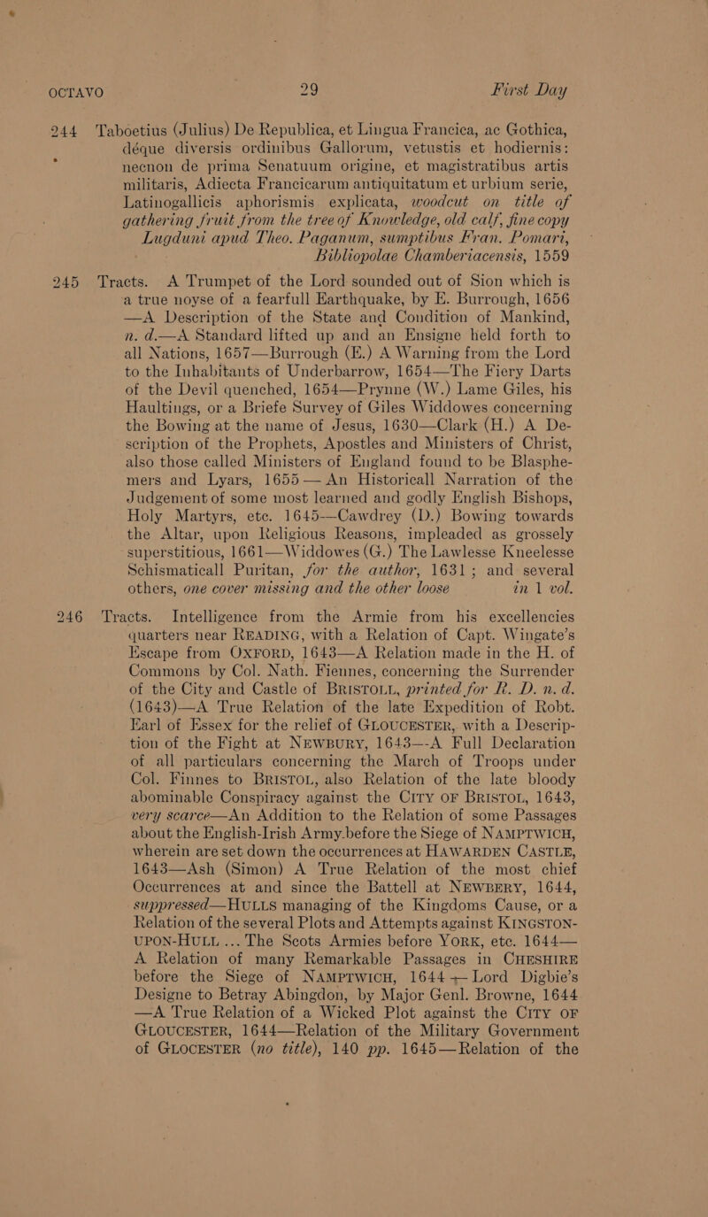 244 Taboetius (Julius) De Republica, et Lingua Francica, ac Gothica, déque diversis ordinibus Gallorum, vetustis et hodiernis: necnon de prima Senatuum origine, et magistratibus artis militaris, Adiecta Francicarum antiquitatum et urbium serie, Latinogallicis aphorismis explicata, woodcut on title of gathering fruit from the treeof Knowledge, old calf, fine copy Lugduni apud Theo. Paganum, sumptibus Fran. Pomart, Bibliopolae Chamberiacensis, 1559 945 Tracts. A Trumpet of the Lord sounded out of Sion which is a true noyse of a fearfull Earthquake, by E. Burrough, 1656 —A Description of the State and Condition of Mankind, n. d.—A. Standard lifted up and an Ensigne held forth to all Nations, 1657—Burrough (E.) A Warning from the Lord to the Inhabitants of Underbarrow, 1654—The Fiery Darts of the Devil quenched, 1654—Prynne (W.) Lame Giles, his Haultings, or a Briefe Survey of Giles Widdowes concerning the Bowing at the name of Jesus, 1630—Clark (H.) A De- scription of the Prophets, Apostles and Ministers of Christ, also those called Ministers of England found to be Blasphe- mers and Lyars, 1655— An Historicall Narration of the Judgement of some most learned and godly English Bishops, Holy Martyrs, etc. 1645-—Cawdrey (D.) Bowing towards the Altar, upon Religious Reasons, impleaded as grossely superstitious, 1661—Widdowes (G.) The Lawlesse Kneelesse Schismaticall Puritan, for the author, 1631; and several others, one cover missing and the other loose in 1 vol.  246 Tracts. Intelligence from the Armie from his excellencies quarters near READING, with a Relation of Capt. Wingate’s Escape from OxFoRD, 1643—A Relation made in the H. of Commons by Col. Nath. Fiennes, concerning the Surrender of the City and Castle of BRISTOLL, printed for R. D. n. d. (1643)—A True Relation of the late Expedition of Robt. Earl of Essex for the relief of GLOUCESTER, with a Descrip- tion of the Fight at Newspury, 1643—-A Full Declaration of all particulars concerning the March of Troops under Col. Finnes to BRISTOL, also Relation of the late bloody abominable Conspiracy against the Ciry oF BrIsToL, 1643, very scarce—An Addition to the Relation of some Passages about the English-Irish Army.before the Siege of NAMPTWICH, wherein are set down the occurrences at HAWARDEN CASTLE, 1643—Ash (Simon) A True Relation of the most chief Occurrences at and since the Battell at NEwprry, 1644, suppressed— HULLS managing of the Kingdoms Cause, or a Relation of the several Plots and Attempts against KINGSTON- UPON-HULL ... The Scots Armies before YORK, etc. 1644— A Relation of many Remarkable Passages in CHESHIRE before the Siege of NAamprwicu, 1644-+—Lord Digbie’s Designe to Betray Abingdon, by Major Genl. Browne, 1644 —A True Relation of a Wicked Plot against the CiTy oF GLOUCESTER, 1644—Relation of the Military Government of GLOCESTER (no title), 140 pp. 1645—Relation of the