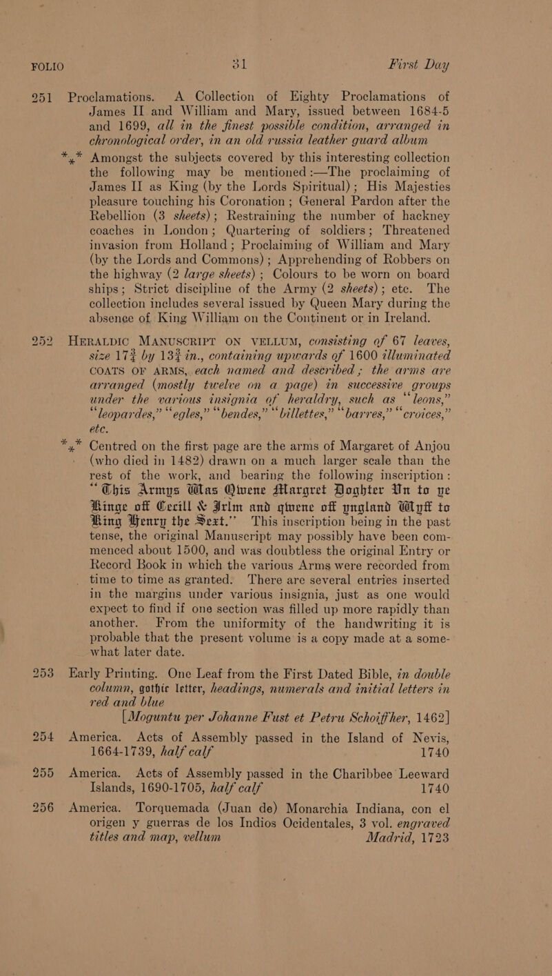 » 951 Proclamations. A Collection of Eighty Proclamations of James II and William and Mary, issued between 1684-5 and 1699, all in the finest possible condition, arranged in chronological order, in an old russia leather guard album y Amongst the subjects covered by this interesting collection the following may be mentioned:—The proclaiming of James II as King (by the Lords Spiritual); His Majesties pleasure touching his Coronation ; General Pardon after the Rebellion (3 sheets); Restraining the number of hackney coaches in London; Quartering of soldiers; Threatened invasion from Holland; Proclaiming of William and Mary (by the Lords and Commons) ; Apprehending of Robbers on the highway (2 large sheets) ; Colours to be worn on board ships; Strict discipline of the Army (2 sheets); etc. The collection includes several issued by Queen Mary during the absence of King William on the Continent or in Ireland. 952. HERALDIC MANUSCRIPT ON VELLUM, consisting of 67 leaves, size 172 by 13% in., containing upwards of 1600 illuminated COATS OF ARMS, each named and described ; the arms are arranged (mostly twelve on a page) in successive groups under the various insignia of heraldry, such as “ leons,” “leopardes,” ‘“egles,” “bendes,” ““Lillettes,” “barres,” “croices,” etc. yx Centred on the first page are the arms of Margaret of Anjou (who died in 1482) drawn on a much larger scale than the rest of the work, and bearing the following inscription : “Obis Armys Was Otuene Margret Doghter Un to ve Ringe off Cecill &amp; Irlm and giuene of yngland Wyt to Ring Yenry the Sext.”” This inscription being in the past tense, the original Manuscript may possibly have been com- menced about 1500, and was doubtless the original Entry or Record Book in which the various Arms were recorded from time to time as granted. There are several entries inserted in the margins under various insignia, just as one would expect to find if one section was filled up more rapidly than another. From the uniformity of the handwriting it is probable that the present volume is a copy made at a some- what later date. 253 Early Printing. One Leaf from the First Dated Bible, in double column, gothic letter, headings, numerals and initial letters in red and blue [Moguntu per Johanne Fust et Petru Schoiffher, 1462] 254 America. Acts of Assembly passed in the Island of Nevis, 1664-1739, half calf 1740 255 America. Acts of Assembly passed in the Charibbee Leeward Islands, 1690-1705, half calf 1740 256 America. Torquemada (Juan de) Monarchia Indiana, con el origen y guerras de los Indios Ocidentales, 3 vol. engraved titles and map, vellum Madrid, 1723