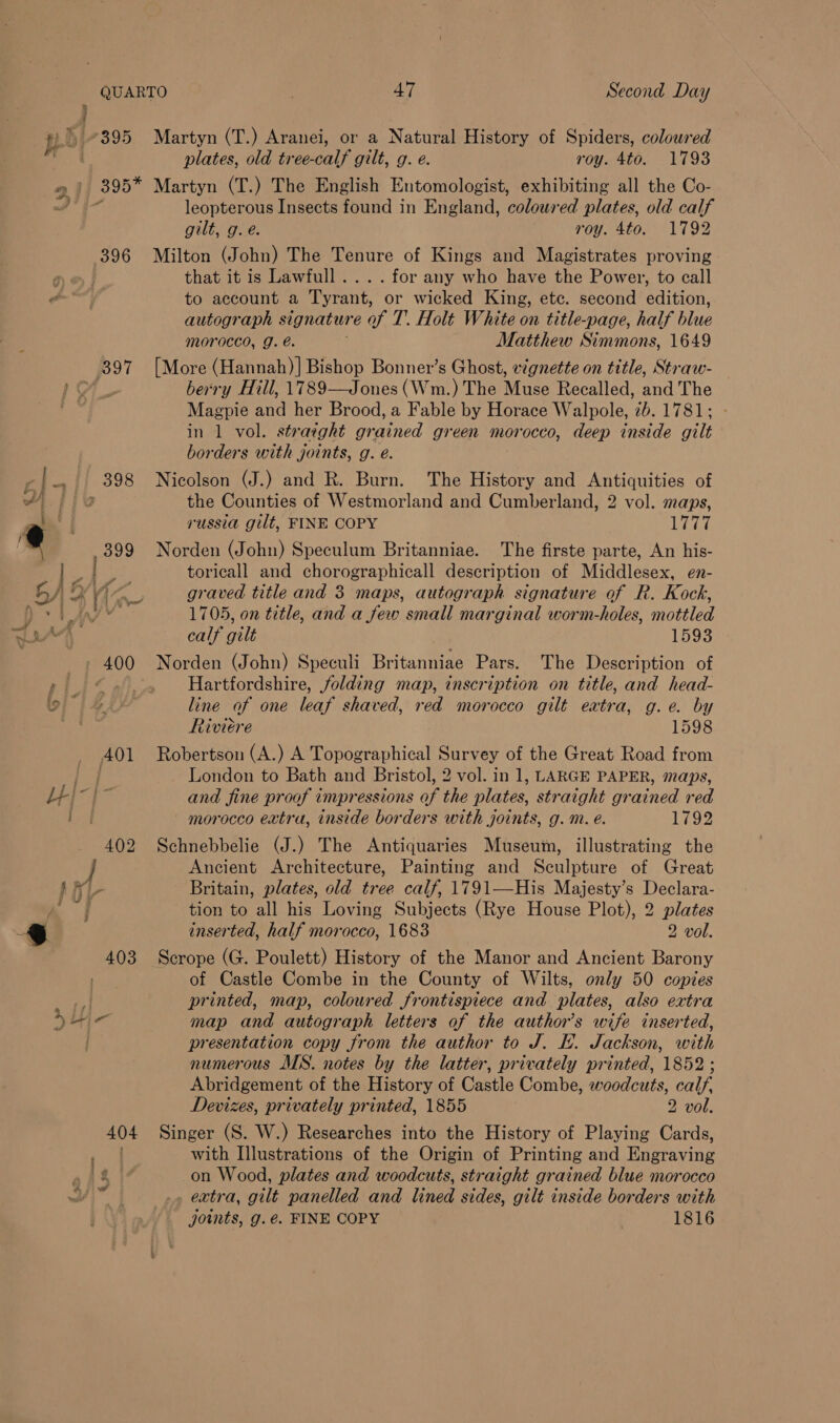 QUARTO pe 2} 395 mh 395° 396 397 ti |} 398 4 1 399 ae 400 401 LU - 402 47 Second Day Martyn (T.) Aranei, or a Natural History of Spiders, coloured plates, old tree-calf gilt, g. e. roy. 4to. 1793 Martyn (T.) The English Entomologist, exhibiting all the Co- leopterous Insects found in England, coloured plates, old calf gilt, g.e. roy. 4to. 1792 Milton (John) The Tenure of Kings and Magistrates proving that it is Lawfull .... for any who have the Power, to call to account a Tyrant, or wicked King, ete. second edition, autograph signature of T. Holt White on title-page, half blue morocco, g. é. Matthew Simmons, 1649 [More (Hannah)] Bishop Bonner’s Ghost, vignette on title, Straw- berry Hill, 1789—Jones (Wm.) The Muse Recalled, and The Magpie and her Brood, a Fable by Horace Walpole, 7b. 1781; in 1 vol. straight grained green morocco, deep inside gilt borders with joints, g. eé. Nicolson (J.) and R. Burn. The History and Antiquities of the Counties of Westmorland and Cumberland, 2 vol. maps, russia gilt, FINE COPY ghee Norden (John) Speculum Britanniae. The firste parte, An his- toricall and chorographicall description of Middlesex, en- graved title and 3 maps, autograph signature of R. Kock, 1705, on title, and a few small marginal worm-holes, mottled calf gilt 1593 Norden (John) Speculi Britanniae Pars. The Description of Hartfordshire, folding map, inscription on title, and head- line of one leaf shaved, red morocco gilt extra, g.e. by Riviere 1598 Robertson (A.) A Topographical Survey of the Great Road from London to Bath and Bristol, 2 vol. in 1, LARGE PAPER, maps, and fine proof impressions of the plates, straight grained red morocco extra, inside borders with joints, g.m. e. 1792 Schnebbelie (J.) The Antiquaries Museum, illustrating the Ancient Architecture, Painting and Sculpture of Great Britain, plates, old tree calf, 1791—His Majesty’s Declara- tion to all his Loving Subjects (Rye House Plot), 2 plates inserted, half morocco, 1683 2 vol. of Castle Combe in the County of Wilts, only 50 copies printed, map, coloured frontispiece and plates, also extra map and autograph letters of the author's wife inserted, presentation copy from the author to J. EF. Jackson, with numerous MS. notes by the latter, privately printed, 1852; Abridgement of the History of Castle Combe, woodcuts, calf, Devizes, privately printed, 1855 2 vol. Singer (S. W.) Researches into the History of Playing Cards, with Illustrations of the Origin of Printing and Engraving on Wood, plates and woodcuts, straight grained blue morocco , extra, gilt panelled and lined sides, gilt inside borders with joints, g.é. FINE COPY 1816