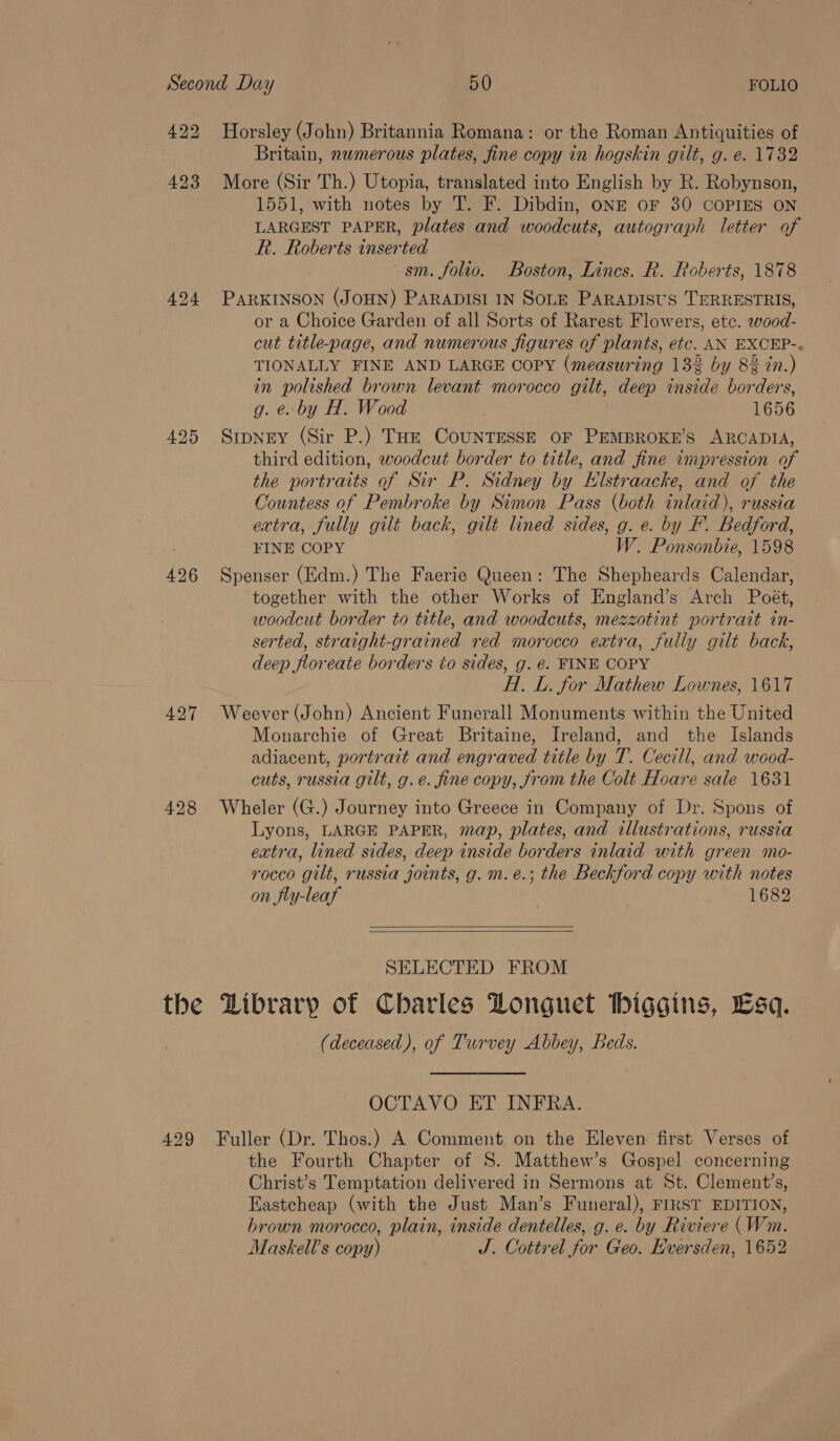 424 425 426 427 428 the Horsley (John) Britannia Romana: or the Roman Antiquities of Britain, numerous plates, fine copy in hogskin gilt, g. e. 1732 More (Sir Th.) Utopia, translated into English by R. Robynson, 1551, with notes by T. F. Dibdin, ONE OF 30 COPIES ON LARGEST PAPER, plates and woodcuts, autograph letter of R. Roberts inserted sm. folio. Boston, Lincs. R. Roberts, 1878 PARKINSON (JOHN) PARADISI IN SOLE PARADISUS TERRESTRIS, or a Choice Garden of all Sorts of Rarest Flowers, etc. wood- cut title-page, and numerous figures of plants, etc. AN EXCEP-. TIONALLY FINE AND LARGE COPY (measuring 13% by 8% in.) in polished brown levant morocco gilt, deep inside borders, g. eo by H. Wood 1656 Sipney (Sir P.) Tue CouNTESSE OF PEMBROKE’S ARCADIA, third edition, woodcut border to title, and fine impression of the portraits of Sir P. Sidney by Hlstraacke, and of the Countess of Pembroke by Simon Pass (both inlaid), russia extra, fully gilt back, gilt lined sides, g. e. by F’. Bedford, FINE COPY W. Ponsonbie, 1598 Spenser (Edm.) The Faerie Queen: The Shepheards Calendar, together with the other Works of England’s Arch Poét, woodcut border to title, and woodcuts, mezzotint portrait tn- serted, straight-grained red morocco extra, fully gilt back, deep floreate borders to sides, g. €. FINE COPY H.. L. for Mathew Lownes, 1617 Weever (John) Ancient Funerall Monuments within the United Monarchie of Great Britaine, Ireland, and the Islands adiacent, portrait and engraved title by T. Cecill, and wood- cuts, russia gilt, g.e. fine copy, from the Colt Hoare sale 1631 Wheler (G.) Journey into Greece in Company of Dr. Spons of Lyons, LARGE PAPER, map, plates, and illustrations, russia extra, lined sides, deep inside borders inlaid with green mo- rocco gilt, russia joints, g. m.e.; the Beckford copy with notes on fly-leaf 1682   SELECTED FROM Library of Charles Donguet tbiggins, Esq. (deceased), of Turvey Abbey, Beds.   OCTAVO ET INFRA. Fuller (Dr. Thos.) A Comment on the Eleven first Verses of the Fourth Chapter of S. Matthew’s Gospel concerning Christ’s Temptation delivered in Sermons at St. Clement’s, _ Eastcheap (with the Just Man’s Funeral), FIRST EDITION, brown morocco, plain, inside dentelles, g. e. by Riviere (Wm. Maskell’s copy) J. Cottrel for Geo. Eversden, 1652