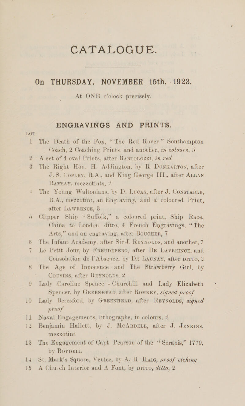 QO Y CATALOGUE.  At ONE o’clock precisely. ENGRAVINGS AND PRINTS. The Death of the Fox, “The Red Rover” Southampton Coach, 2 Coaching Prints. and another, 7 colours, 5 A set of 4 oval Prints, after BARTOLOzZI, 7 red The Right Hou. H. Addington. by R. DunKkarroy, after J.S. Copiey, R.A., and King George III., after ALLAN RAMSAY, mezzotints, 2 The Young Waltonians, by D. Lucas, after J. ConsTaBe, k.A., mezzotint, an Engraving, and a coloured. Print, after LAWRENCE, 3 Clipper Ship “Suffolk,” a coloured print, Ship Race, China to London ditto, 4 French Enygravings, “The Arts,” aud an engraving, after BoucHEr, 7 The Infant Academy, after Sir J. ReyNovps, and another, 7 Le Petit Jour, by FreupEBERG, after De Lavreincg, and Consolation de 1 Absence, by De LAunaAy, after Dirro, 2 The Age of Innocence. and The Strawberry Girl, by Cousins, after IkEYNOLDS, 2 Lady Caroline Speucer- Churchill and Lady Elizabeth Spencer, by GREENHEAD, after RoMNEY, signed proof Lady Beresford, by GREENHEAD, after ReyNoLDs, signed proof Naval Engagements, lithographs, in colours, 2 Benjamin Hallett, by J. McArpext, after J. JENKINS, mezzotint The Engagement of Capt Pearson of the ‘“ Serapis,” 1779, by BoyDELL St. Mark’s Square, Venice, by A. H. Hala, proof etching A Chu.ch Luterivr and A Font, by pirro, ditto, 2