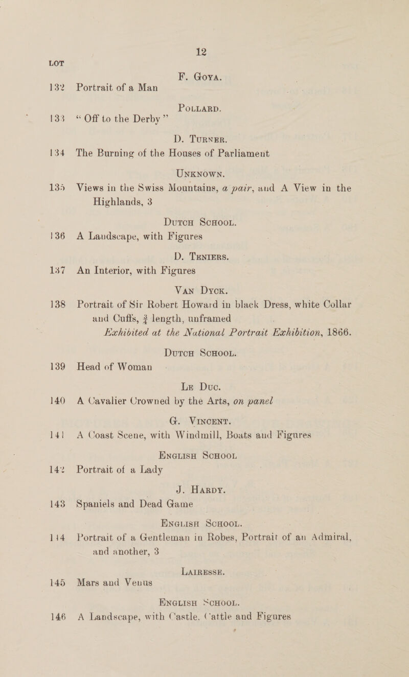 134 135 136 137 138 139 143 1414 145 146 12 F. Goya. Portrait of a Man POLLARD. “ Off to the Derby ” D. Turner. The Burning of the Houses of Parliament Unknown. Views in the Swiss Mountains, a pair, aud A View in the Highlands, 3 Dutca ScHoou. A Landscape, with Figures D. TENIERS. An Interior, with Figures Van Dyck. Portrait of Sir Robert Howard in black Dress, white Collar and Cuffs, ? length, unframed ithibited at the National Portrait Exhibition, 1866. DutcH SCHOOL. Head of Woman Le Duve. A Cavalier Crowned by the Arts, on panel G. VINCENT. A Coast Scene, with Windmill, Boats and Figures ENGLISH SCHOOL Portrait of a Lady | J. Harpy. Spaniels and Dead Game ENGLISH SCHOOL. | | Portrait of a Gentleman in Robes, Portrait of an Admiral, and another, 3 LAIRESSE. Mars and Venus ENGLISH SCHOOL. A Landscape, with Castle. Cattle and Figures