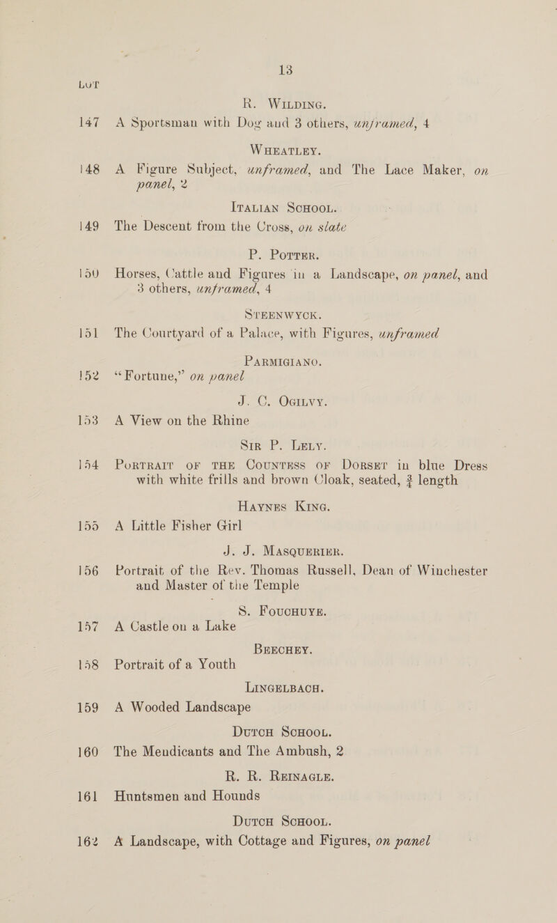 LUT 147 148 149 LOU 157 158 159 160 13 R. WILDING. A Sportsman with Dog and 3 others, un/ramed, 4 W HEATLEY. A Figure Subject, unframed, and The Lace Maker, on panel, 2 | ITALIAN SCHOOL. The Descent trom the Cross, on slate P. Porrmr. Horses, Cattle and Figares in a Landscape, on paned, and 3 others, unframed, 4 STEENWYCK. The Courtyard of a Palace, with Figures, unframed PARMIGIANO. ‘“‘ Fortune,” on panel J. GC, Oaitvy. A View on the Rhine Sin’ P. Ley. PoRTRAIT OF THE CountTEss oF Dorser in blue Dress with white frills and brown Cloak, seated, 3 length Haynes Kine. A Little Fisher Girl J. J. MASQUERIER. Portrait of the Rev. Thomas Russell, Dean of Winchester and Master of the Temple S. FoucHUYE. A Castle on a Lake BRECHEY. Portrait of a Youth LINGELBACH. A Wooded Landscape DutrcH ScHOOL. The Mendicants and The Ambush, 2 R. R. REINAGLE. Huntsmen and Hounds DutcoH ScHOOL. A Landscape, with Cottage and Figures, on panel