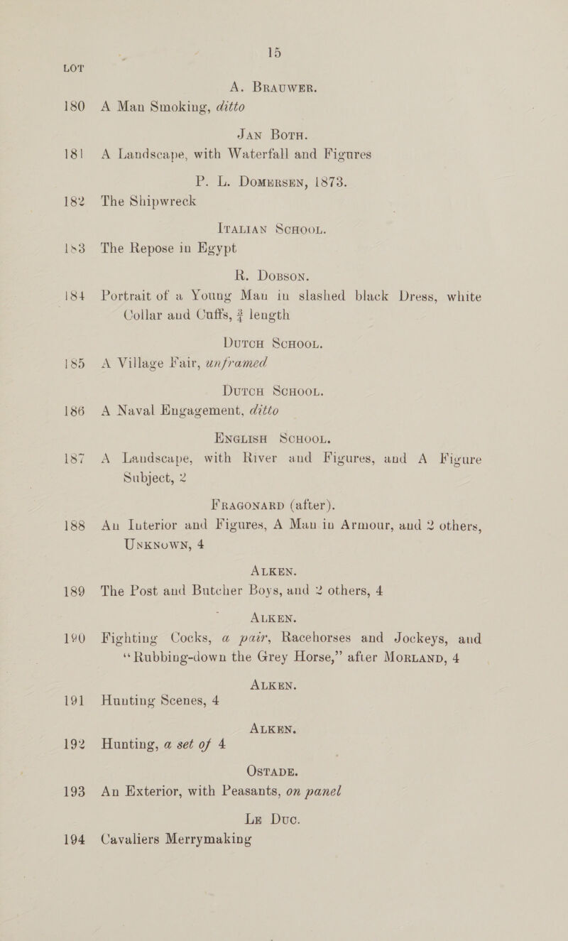 LOT A. BRAUWER. 180 A Man Smoking, ditto Jan Born. 18! A Landscape, with Waterfall and Figures P. L. Domursen, 1878. 182 The Shipwreck ITALIAN SCHOOL. 183 The Repose in Egypt R. Dosson. 184 Portrait of a Young Mau in slashed black Dress, white Collar and Cuffs, # length DutrcH ScHoot. 185 =A Village Fair, unframed DutcH SCHOOL. 186 A Naval Engagement, ditto ENGLISH SCHOOL. 187 A Landscape, with River and Figures, and A Figure Subject, 2 FRAGONARD (after). 188 An Interior and Figures, A Mau in Armour, and 2 others, Unknown, 4 ALKEN. 189 The Post and Butcher Boys, and 2 others, 4 ALKEN. 190 Fighting Cocks, @ pair, Racehorses and Jockeys, and ‘‘Rubbing-down the Grey Horse,” after MorLanp, 4 ALKEN. 191 Hunting Scenes, 4 ALKEN. 192 Hunting, a set of 4 OSTADE. 193 An Exterior, with Peasants, on panel Le Due. 194 Cavaliers Merrymaking