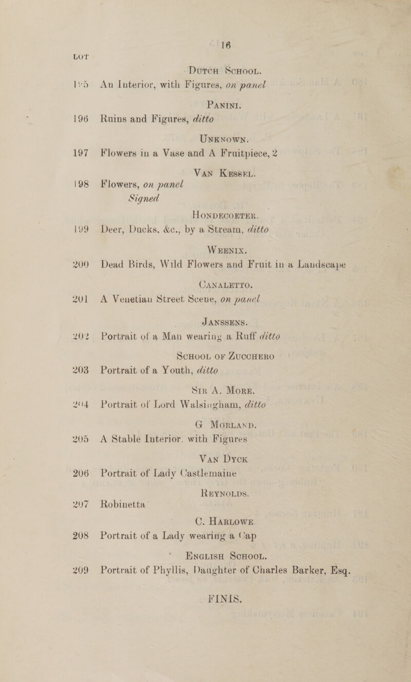 196 197 198 209 206 207 208 16 DurcH ScHOOL. Au Interior, with Figures, on panel PANINI. Ruins and Figures, dztto Unknown. Flowers in a Vase and A Fruitpiece, 2 | VAN K&amp;ssEL. Flowers, on panel Signed HONDECOETER. Deer, Ducks, &amp;c., by a Stream, ditto WEENIX. Dead Birds, Wild Flowers and Fruit in a Landscape CANALETYO. A Venetian Street Scene, on panel J ANSSENS. Portrait of a Man wearing a Ruff ditto ScHOOL OF ZUCCHERO Portrait of a Youth, dztto Str A. Mors. Portrait of Lord Walsingham, ditto G. MORLAND. A Stable Interior. with Figures Van Dyck. Portrait of Lady Castlemaine REYNOLDS. Robinetta ’ (. HaRLows. Portrait of a Lady wearing a Cap EineLisH ScHoo.. — Portrait of Phyllis, Daughter of Charles Barker, Esq. FINIS.