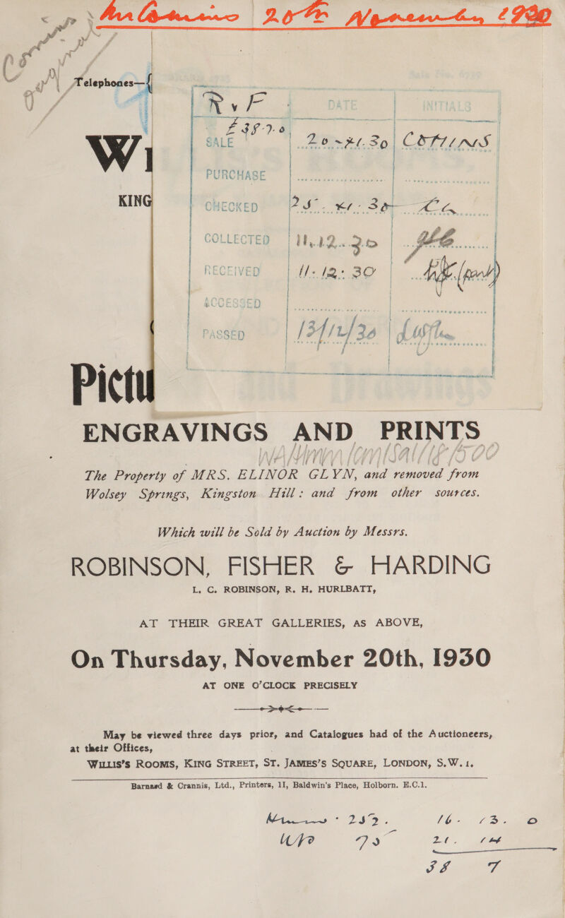 Zo \ hur tere } Qa A) prreev—hn, F&amp;O Se ey Ai I toad 4 | ie ra f p ’ Dy ) y Aetephones—{ ee i I, -0 at tha SALE | | AOL, £130. Ceri ArS | FURGHABE . ccnuise lati. bs | : | Srteas <. ; OHECKED pee Gs i ie ' ava Ge ie oe | : at f ¥ . ier y } COLLECTED | JhLIZ.26 | Be | oe | RECEIVED -ieyeese | 4 ; nev iV i} } iz . 2 y ge a | | V 2 | SUV P hen e, | ali | f a oe 4 j a 3 mM % yom pe a 4 f y f 4 | i f 4 i q i \SSED | LOTS bed 38 | Wi lhe } Oy _ fers ¢ : ead JO OHH POO He &amp; f i , f i / H ] >” £ ' COS NN — oe uM deter PDE L ALE TOT OLLIE IORI  ENGRAVINGS AND PRINTS | The Property of MRS. ELINOR GL YN, ed ate ie Wolsey Springs, Kingston Hill: and from other sources. Which will be Sold by Auction by Messrs. ROBINSON. FISHER &amp; HARDING L. C. ROBINSON, R. H. HURLBATT, AT THEIR GREAT GALLERIES, As ABOVE, On Thursday, November 20th, 1930 May be viewed three days prior, and Catalogues had of the Auctioneers, at their Offices, WILLIS’Ss ROOMS, KING STREET, Sr. JAMES’S SQUARE, LONDON, S.W.1,