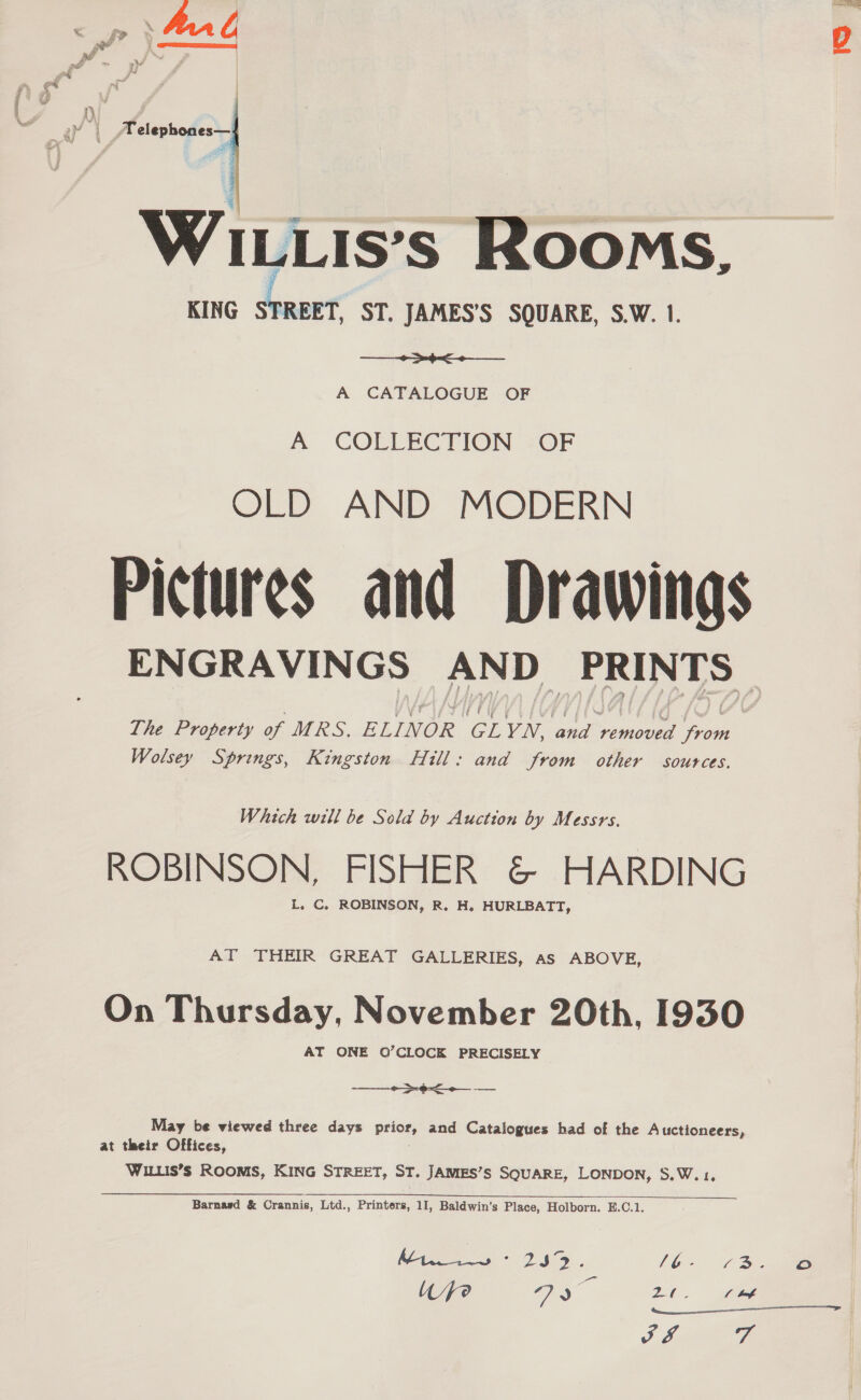  WILLis's Rooms, KING i ST. JAMES’S SQUARE, S.W. 1. Se A CATALOGUE OF A COLLECTION -OF OLD AND MODERN Pictures and Drawings ENGRAVINGS AND _ PRINTS The Property of MRS, ELINOR CL YN, ae Se ee Wolsey Springs, Kingston Hill: and from other sources.  Which will be Sold by Auction by Messrs. ROBINSON, FISHER &amp; HARDING L. C. ROBINSON, R. H, HURLBATT, AT THEIR GREAT GALLERIES, as ABOVE, On Thursday, November 20th, 1930 AT ONE O’CLOCK PRECISELY -——__—_+>-¢< May be viewed three days price, and Catalogues had of the Auctioneers, at their Offices, WILLIS’s ROOMS, KING STREET, ST. JAMES’S SQUARE, LONDON, S.W.1,  Barnard &amp; Crannis, Ltd., Printers, 11, Baldwin’s Place, Holborn. E.C.1. Wye ay = 2. fb a. 