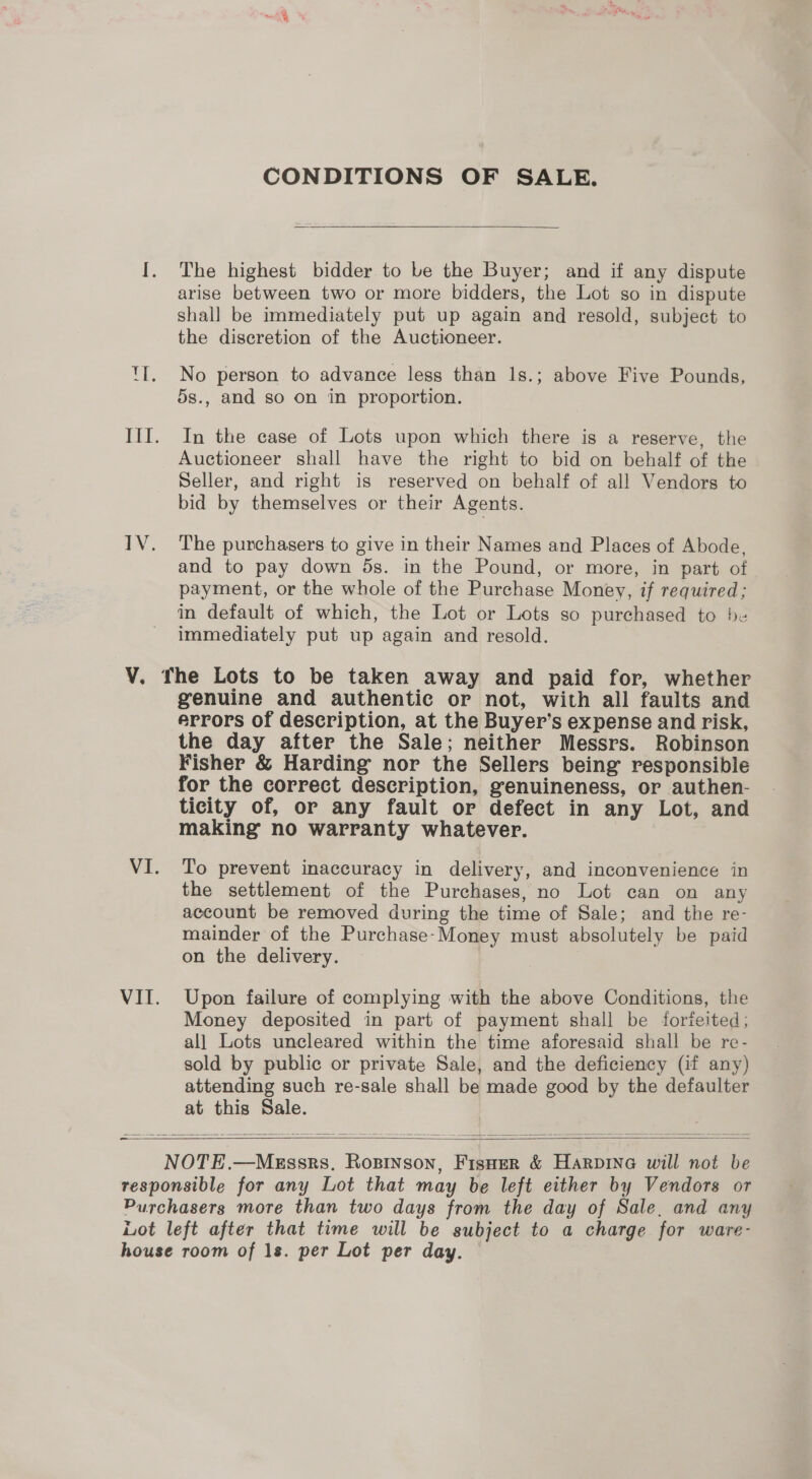 CONDITIONS OF SALE.  I. The highest bidder to be the Buyer; and if any dispute arise between two or more bidders, the Lot so in dispute shall be immediately put up again and resold, subject to the discretion of the Auctioneer. TI. No person to advance less than 1s.; above Five Pounds, 5s., and so on in proportion. Ill. In the case of Lots upon which there is a reserve, the Auctioneer shall have the right to bid on behalf of the Seller, and right is reserved on behalf of all Vendors to bid by themselves or their Agents. IV. The purchasers to give in their Names and Places of Abode, and to pay down ds. in the Pound, or more, in part of payment, or the whole of the Purchase Money, if required; in default of which, the Lot or Lots so purchased to be immediately put up again and resold. V. The Lots to be taken away and paid for, whether genuine and authentic or not, with all faults and errors of description, at the Buyer’s expense and risk, the day after the Sale; neither Messrs. Robinson Fisher &amp; Harding nor the Sellers being responsible for the correct description, genuineness, or authen- ticity of, or any fault or defect in any Lot, and making no warranty whatever. VI. To prevent inaccuracy in delivery, and inconvenience in the settlement of the Purchases, no Lot can on any account be removed during the time of Sale; and the re- mainder of the Purchase-Money must absolutely be paid on the delivery. | VII. Upon failure of complying with the above Conditions, the Money deposited in part of payment shall be forieited; all Lots uncleared within the time aforesaid shall be re- sold by public or private Sale, and the deficiency (if any) attending such re-sale shall be made good by the defaulter at this Sale.  _ = NOTE.—Megssrs, Rosinson, Fisoer &amp; Harpina will not be responsible for any Lot that may be left either by Vendors or Purchasers more than two days from the day of Sale, and any Lot left after that time will be subject to a charge for ware- house room of 1s. per Lot per day. 