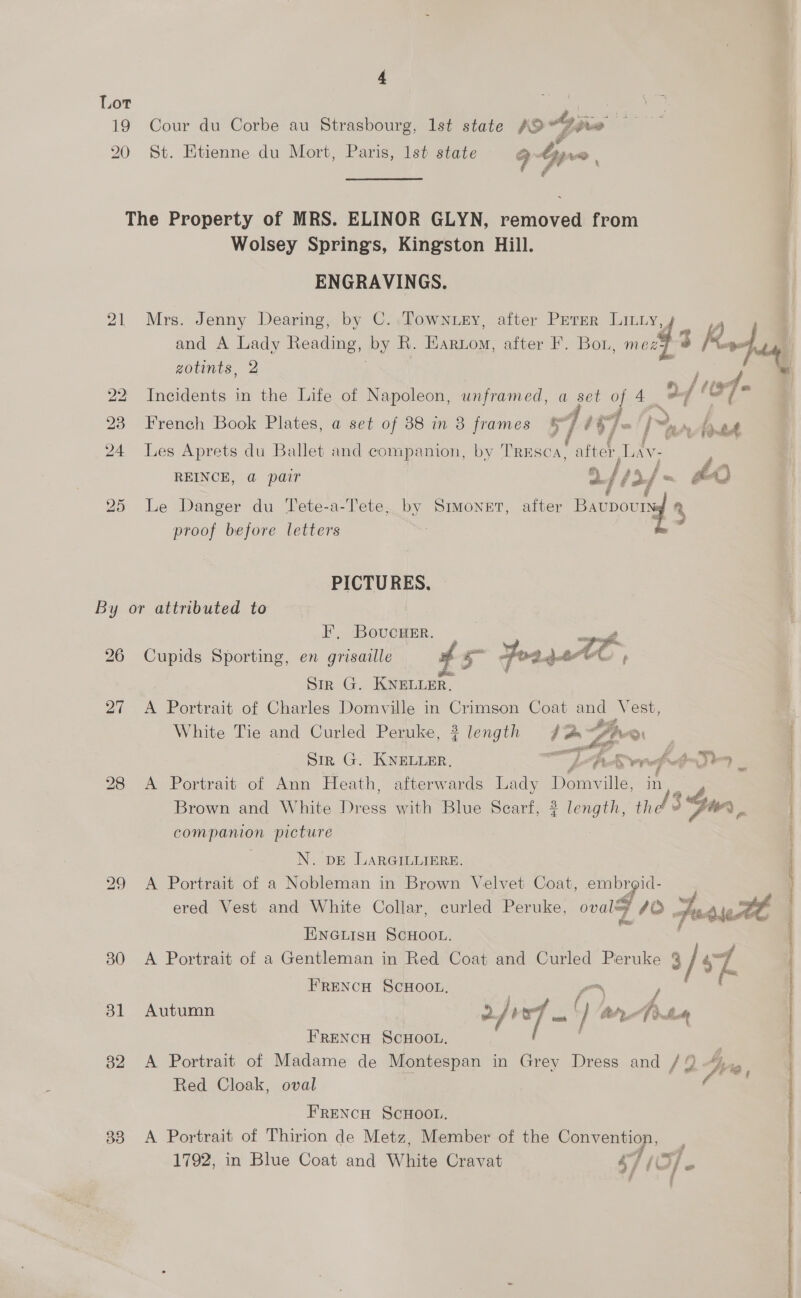 19 20 Cour du Corbe au Strasbourg, Ist state ae yi jo St. Etienne du Mort, Paris, lst state 94 we, Wolsey Springs, Kingston Hill. ENGRAVINGS. Mrs. Jenny Dearing, by C..Townuey, after Perer Litiy and A Lady Reading, by R. Ghecie after F. Bou mea 3 Rhus, zotints, 2 Incidents in the Life of Napoleon, unframed, a set of 4 ad ltr] = French Book Plates, a set of 88 in 8 frames ww BLY, aa | a »Aaned Les Aprets du Ballet and companion, by TREsca, atch ie REINCE, @ pair a i [12] - £0 Le Danger du Tete-a-Tete, by eee after Bavpour ny proof before letters PICTURES. 30 31 33 FH. ‘BovcHER. . ae Cupids Sporting, en grisaille £5 Joayet ‘¥ Str G. KNELLER. i A Portrait of Charles Domville in Crimson Coat cae Vest, White Tie and Curled Peruke, 2 length Ege k Yo ss 2: Sir G. KNELLER, A Read td A Portrait of Ann Heath, afterwards Lady ae ille, in Brown and White Dress with Blue Scarf, 3? length, t * aad companion picture  N. pE LARGILLIERE. A Portrait of a Nobleman in Brown Velvet Coat, aa Be y ered Vest and White Collar, curled Peruke, ovaley 40. fe nate tt ENGLISH SCHOOL. A Portrait of a Gentleman in Red Coat and Curled Peruke ee sZ FRENCH SCHOOL. Autumn 2/ 107 ty) ons Anan FRENCH SCHOOL, Red Cloak, oval FRENCH SCHOOL. A Portrait of Thirion de Metz, Member of the Supa s E , 1792, in Blue Coat and White Cravat s7 ; Of P. SOTO eR Ea ay eR te Aen ALOE ee IR TNO Hel SRNL ET IT i a gO NRT ot are epi ni Staaten EP or WA