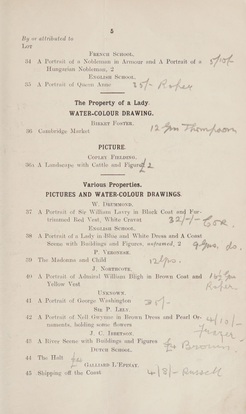 b4 @5 > ) 36 360A Oo” 388 FRENCH SCHOOL, A Portrait of a Nobleman in Armour and A Portrait of a Hungarian Nobleman, 2 ENGLIsH SCHOOL. / J A Portrait of Queen Anne t5/~ J ethey Pbk The Property of a Lady. WATER-COLOUR DRAWING. Birrxet Foster. in —— Cambridge Market ‘~ gem 7 raw  PICTURE. COPLEY FIELDING... , A Landscape with Cattle and Figurez 2. Various Properties. PICTURES AND WATER-COLOUR DRAWINGS. W. DRUMMOND. A Portrait of Sir Wilham Lavry in Black Coat and Fur- trimmed Red Vest, White Cravat ENGLISH SCHOOL. A Portrait of a Lady in ‘Blue and White Dress and A Coast = ; p o AS E . . : cena Pfu a Z.. Scene with Buildings and Figures, unframed, 2 Gyr, : 1” gre, P. VERONESE. ; The Madonna and Child DAN f J. NORTHCOTE. Yellow Vest UNKNOWN. A Portrait of George Washington x oa @ Sir P. Lauty. A Portrait of Nell Gwynne in Brown Dress and Pearl Or- naments, holding some flowers J. C. IBBETSON. A River Scene with Buildings and Figures _/ | Durcen ScHoot. j Bs The: Halt £4) 2 GALLIARD L’Epray. fe.