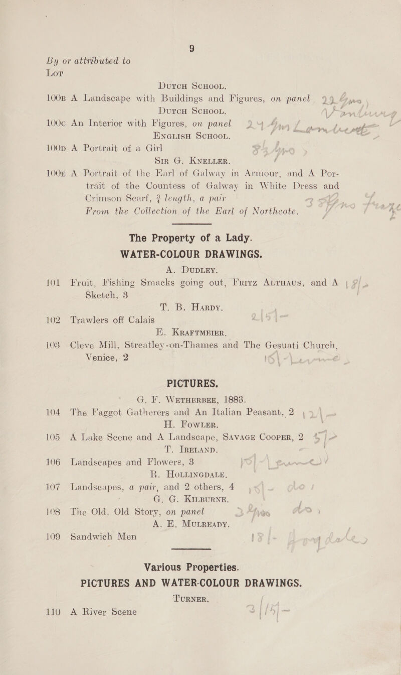 1O00B 100¢ LOOD 1OOE 101 102 103 104 105 106 107 108 109 110 DutcH SCHOOL. A Landscape with Buildings and Figures, on panel Durcu SCHOOL. An Interior with Figures, on panel 94 Ajay EnGuisu ScHoot. te A Portrait of a Girl Sir G. KNELLER. A Portrait of the Earl of Galway in Armour, and A Por- trait of the Countess of Galway in White Dress and Crimson Searf, ? length, a pair y From the Collection of the Earl of Northcote. The Property of a Lady. WATER-COLOUR DRAWINGS. A. DUDLEY. Sketch, 8 P30 7 EEARDY. Trawlers off Calais E. KRAFTMEIER,. Cleve Mill, Streatley-on-Thames and The Gesuati Church, Venice, 2 1G, | 2. jul PICTURES. G. F. WETHERBEE, 1883. The Faggot Gatherers and An Italian Peasant, 2 H. Fow er. A Lake Seene and A Landscape, SAVAGE CooPER, 2 gd 5 T. IRELAND. Landseapes and Flowers, 3 R. Hovimnepace, Landscapes, a pair, and 2 others, 4 p G. G. KILBURNE. The Old, Old Story, on panel A. BE. Munreapy. Sandwich Men | nf Various Properties. PICTURES AND WATER-COLOUR DRAWINGS. TURNER. A River Scene