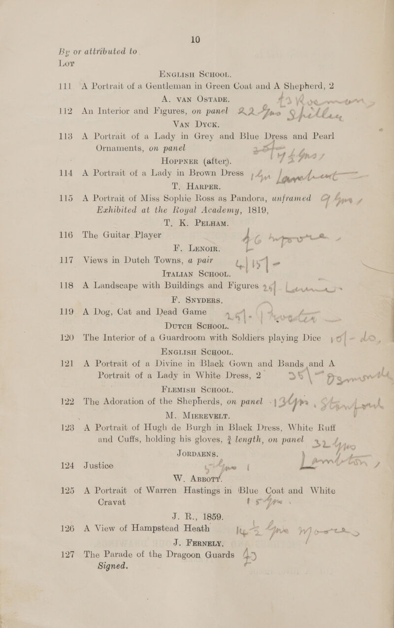 10 By or attributed to Lor ENGLISH SCHOOL, 111. A Portrait of a Gentleman in Green Coat and A Penne 2 A. VAN OSTADE. CVV ean 112 An Interior and Figures, on panel AQ. pwn : j ay S Se Sal Van Dyck. 118 A Portrait of a Lady in Grey and Blue ig and Pearl Ornaments, on panel HopPNER (alter). ve pf Gh. 114 A Portrait of a Lady in Brown Dress »4., |. f/f 44——= 1 Lanner etC T. Harper. 115 A Portrait of Miss Sophie Ross ag Pandora, unframed Gf 4 be Exhibited at the Royal Academy, 1819, T. K. PEevaam. 116 The Guitar Player — fii yo ge F. Lenore. Lew 117 Views in Dutch Towns, a pair , j py] ms . Sogn | * P| ° { ITALIAN SCHOOL. 118 A Landscape with Buildings and Figures 9, ‘ % F’. SNYDERS. - 119 A Dog, Cat and Dead Game n gh {) Durcu ScHoon. piace 5 | 120. The Interior of a Guardroom with Soldiers playing Dice 6 ~ ENGLISH SCHOOL. : 121 A Portrait of a Divine in ‘Black Gown and yee an A Portrait of a Lady in White Dress, 2 “ss “\ — > FLEMISH SCHOOL. as 122. The Adoration of the Shepherds, on panel «| °3¢ Ae ; . M. MiIrREVELT. 123 A Portrait of Hugh de Burgh in Black Dress, White Ruff and Cuffs, holding his gloves, ? length, on panel % JORDAENS. ig =e y 124 Justice x G5 Le vwrd W. Azpory, 125 A Portrait of Warren Hastings in ‘Blue vg and White Cravat tr , Gite J. R., 1859. ts, 126 A View of Hampstead Heath lis, Line Wyte : * f j J. FERNELY, / 127 The Parade of the Dragoon Guards 4° ome, Signed. z