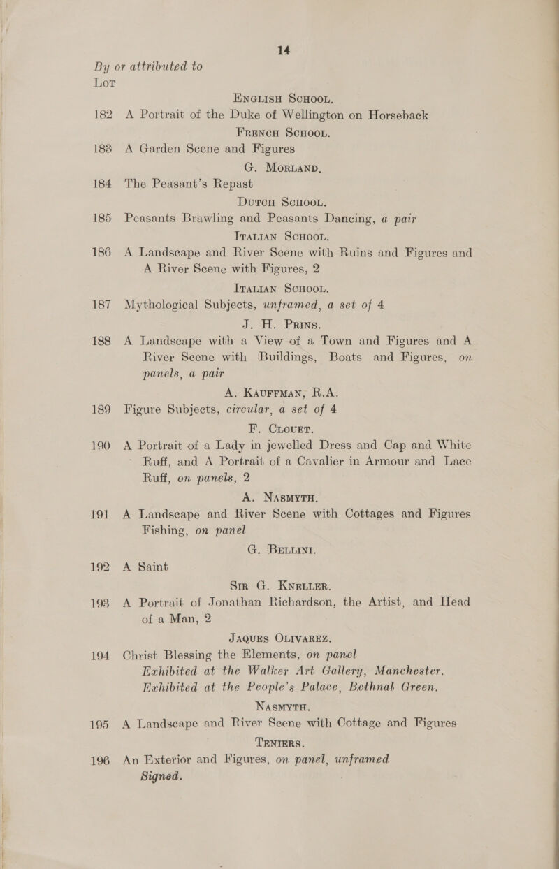 Lov 186 187 188 189 190 191 194 195 196 ENGLISH SCHOOL. A Portrait of the Duke of Wellington on Horseback FRENCH SCHOOL. A Garden Scene and Figures G. Moranp, The Peasant’s Repast DutcH ScHOOL. Peasants Brawling and Peasants Dancing, a pair Iranian Scuoot. A Landscape and River Scene with Ruins and Figures and A River Scene with Figures, 2 ITaLIaNn SCHOOL. Mythological Subjects, unframed, a set of 4 J. H. Prins. A Landscape with a View of a Town and Figures and A River Scene with Buildings, Boats and Figures, on panels, a pair A. Kaurrman, R.A. Figure Subjects, circular, a set of 4 F. CLovueErt. A Portrait of a Lady in jewelled Dress and Cap and White Ruff, and A Portrait of a Cavalier in Armour and Lace Ruff, on panels, 2 A. NASMYTH. A Landscape and River Scene with Cottages and Figures Fishing, on panel G. BELLINI. A Saint Sm G. KNELLER. A Portrait of Jonathan Richardson, the Artist, and Head of a Man, 2 JAQUES OLIVAREZ. Christ Blessing the Elements, on panel Exhibited at the Walker Art Gallery, Manchester. Exhibited at the People’s Palace, Bethnal Green. NASMYTH. A Landscape and River Scene with Cottage and Figures TENTERS. An Exterior and Figures, on panel, unframed OO EE