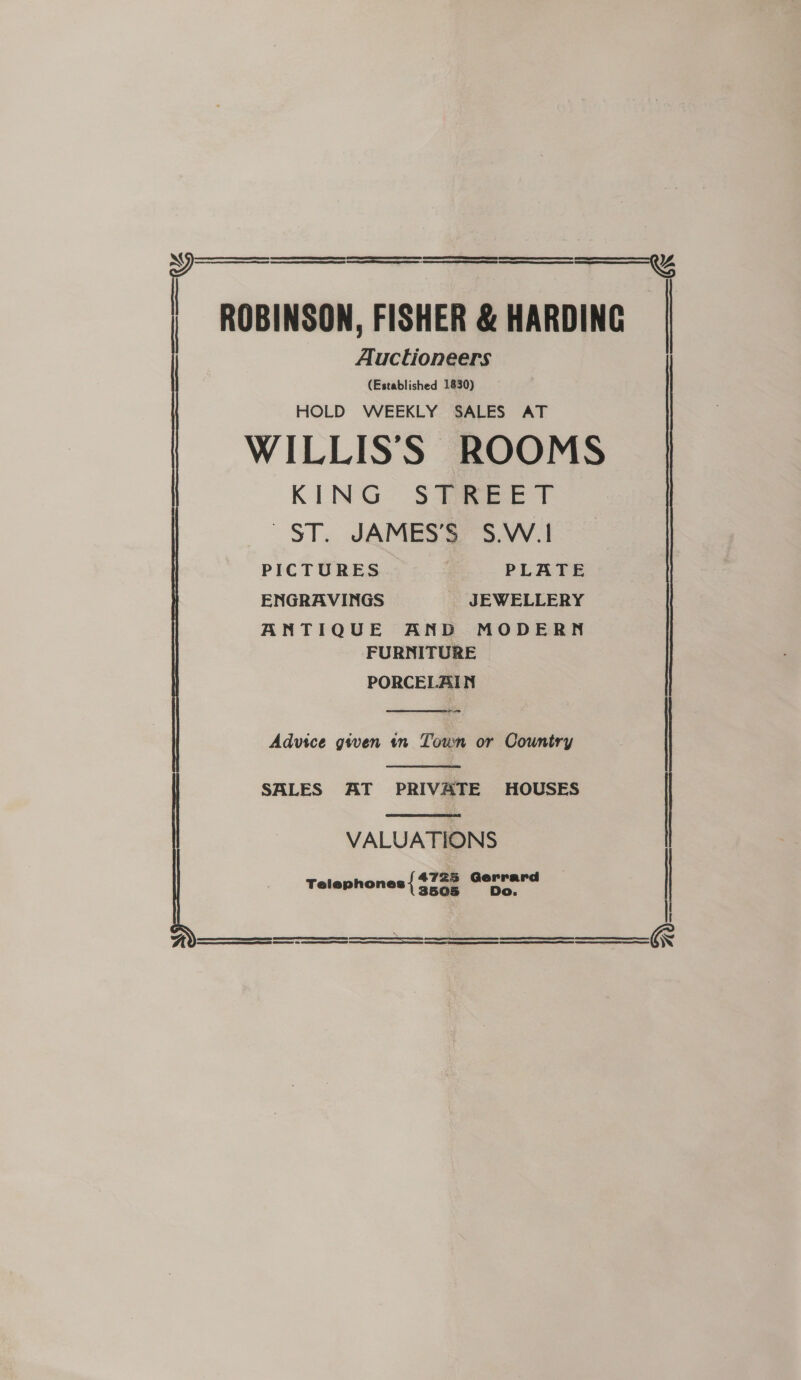      | EE RE CAPT ERA CDE TEED SE NE CE EEE 01 SEES | CS CS eS Auctioneers (Established 1830) HOLD WEEKLY SALES AT KING $F aeeET ST. JAMES’S S.W.1 PICTURES | PLATE ENGRAVINGS JEWELLERY ANTIQUE AND MODERN FURNITURE PORCELAIN oo  Advice given tn Toun or Country  SALES AT PRIVATE HOUSES  VALUATIONS 4725 Gerrard Telephones 3505      Seatac sapina-Comendechaasianpamaence Raninieamtpeesteninnmysonacethomegicacl RE 9 EIT ILO LN P PPLE IT LAPD  