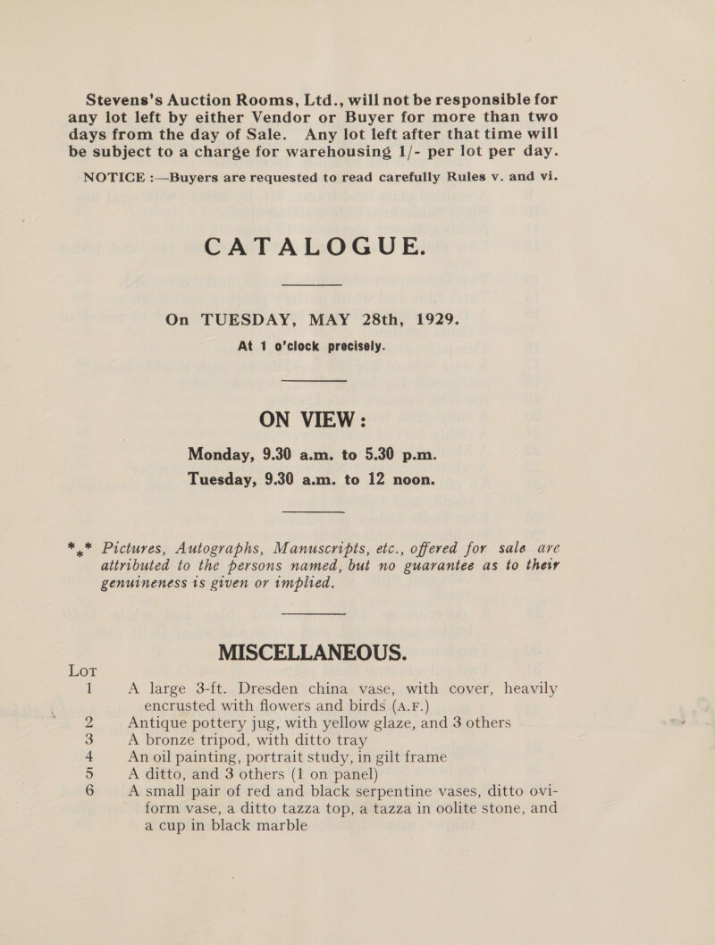 Stevens’s Auction Rooms, Ltd., will not be responsible for any lot left by either Vendor or Buyer for more than two days from the day of Sale. Any lot left after that time will be subject to a charge for warehousing 1/- per lot per day. NOTICE :—Buyers are requested to read carefully Rules v. and vi. CATALOGUE. On TUESDAY, MAY 28th, 1929. At 1 o’clock precisely. ON VIEW : Monday, 9.30 a.m. to 5.30 p.m. Tuesday, 9.30 a.m. to 12 noon. * * Pictures, Autographs, Manuscripts, etc., offered for sale are attributed to the persons named, but no guarantee as to their genuineness ts given or implied. MISCELLANEOUS. 1 A large 3-ft. Dresden china vase, with cover, heavily encrusted with flowers and birds (A.F.) 2 Antique pottery jug, with yellow glaze, and 3 others 3 A bronze tripod, with ditto tray + An oil painting, portrait study, in gilt frame 5 A ditto, and 3 others (1 on panel) 6 A small pair of red and black serpentine vases, ditto ovi- form vase, a ditto tazza top, a tazza in oolite stone, and a cup in black marble