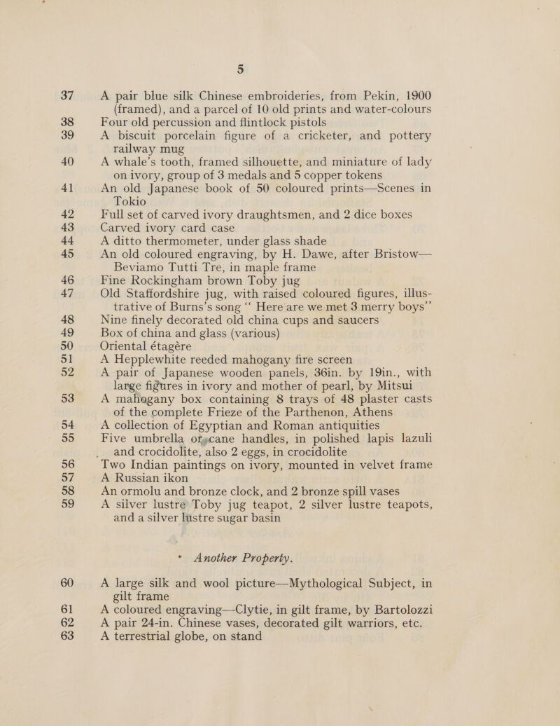 37 38 39 40) 4] 42 43 44 45 46 47 48 49 50 ol 52 53 54 55 56 57 58 59 60 61 62 63 5 A pair blue silk Chinese embroideries, from Pekin, 1900 (framed), and a parcel of 10 old prints and water-colours Four old percussion and flintlock pistols A biscuit porcelain figure of a cricketer, and pottery railway mug A whale’s tooth, framed silhouette, and miniature of lady on ivory, group of 3 medals and 5 copper tokens An old Japanese book of 50 coloured prints—Scenes in Tokio Full set of carved ivory draughtsmen, and 2 dice boxes Carved ivory card case A ditto thermometer, under glass shade An old coloured engraving, by H. Dawe, after Bristow— Beviamo Tutti Tre, in maple frame Fine Rockingham brown Toby jug Old Staffordshire jug, with raised coloured figures, illus- trative of Burns’s song “‘ Here are we met 3 merry boys’ Nine finely decorated old china cups and saucers Box of china and glass (various) Oriental étagére A Hepplewhite reeded mahogany fire screen A pair of Japanese wooden panels, 36in. by 19in., with large figures in ivory and mother of pearl, by Mitsui A mahogany box containing 8 trays of 48 plaster casts of the complete Frieze of the Parthenon, Athens A collection of Egyptian and Roman antiquities Five umbrella orpcane handles, in polished lapis lazuli and crocidolite, also 2 eggs, in crocidolite Two Indian paintings on ivory, mounted in velvet frame A Russian ikon An ormolu and bronze clock, and 2 bronze spill vases A silver lustre Toby jug teapot, 2 silver lustre teapots, and a silver lustre sugar basin * Another Property. A large silk and wool picture—Mythological Subject, in gilt frame A coloured engraving—Clytie, in gilt frame, by Bartolozzi A pair 24-in. Chinese vases, decorated gilt warriors, etc. A terrestrial globe, on stand