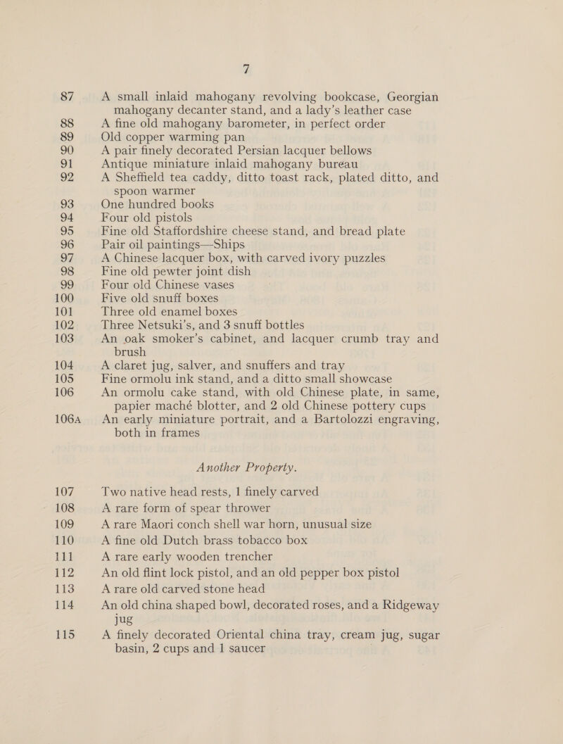 87 88 89 90 91 92 93 94 95 96 97 98 99 100 101 102 103 104 105 106 1064 107 108 109 110 111 112 113 114 115 é A small inlaid mahogany revolving bookcase, Georgian mahogany decanter stand, and a lady’s leather case A fine old mahogany barometer, in perfect order Old copper warming pan A pair finely decorated Persian lacquer bellows Antique miniature inlaid mahogany bureau A Sheffield tea caddy, ditto toast rack, plated ditto, and spoon warmer One hundred books Four old pistols Fine old Staffordshire cheese stand, and bread plate Pair oil paintings—Ships A Chinese lacquer box, with carved ivory puzzles Fine old pewter joint dish Four old Chinese vases Five old snuff boxes Three old enamel boxes Three Netsuki’s, and 3 snuff bottles An oak smoker’s cabinet, and lacquer crumb tray and brush A claret jug, salver, and snuffers and tray Fine ormolu ink stand, and a ditto small showcase An ormolu cake stand, with old Chinese plate, in same, papier maché blotter, and 2 old Chinese pottery cups An early miniature portrait, and a Bartolozzi engraving, both in frames Another Property. Two native head rests, | finely carved A rare form of spear thrower A rare Maori conch shell war horn, unusual size A fine old Dutch brass tobacco box A rare early wooden trencher An old flint lock pistol, and an old pepper box pistol A rare old carved stone head An old china shaped bowl, decorated roses, and a Ridgeway jug A finely decorated Oriental china tray, cream jug, sugar