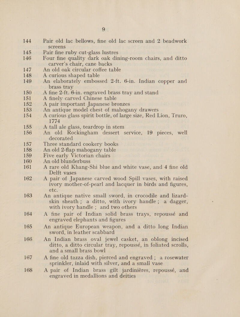 Pair old lac bellows, fine old lac screen and 2 beadwork screens Pair fine ruby cut-glass lustres Four fine quality dark oak dining-room chairs, and ditto carver’s chair, cane backs An old oak circular coffee table A curious shaped table An elaborately embossed 2-ft. 6-in. Indian copper and brass tray A fine 2-ft. 6-in. engraved brass tray and stand A finely carved Chinese table A pair important Japanese bronzes An antique model chest of mahogany drawers A curious glass spirit bottle, of large size, Red Lion, Truro, 1774 A tall ale glass, teardrop in stem An old Rockingham dessert service, 19 pieces, well decorated Three standard cookery books An old 2-flap mahogany table An old blunderbuss A rare old Khang-Shi blue and white vase, and 4 fine old Delft vases A pair of Japanese carved wood Spill vases, with raised ivory mother-of-pearl and lacquer in birds and figures, etc. An antique native small sword, in crocodile and lizard- skin sheath; a ditto, with ivory handle; a dagger, with ivory handle ; and two others A fine pair of Indian solid brass trays, repoussé and engraved elephants and figures An antique European weapon, and a ditto long Indian sword, in leather scabbard An Indian brass oval jewel casket, an oblong incised ditto, a ditto circular tray, repoussé, in foliated scrolls, and a small brass bowl A fine old tazza dish, pierced and engraved ; a rosewater sprinkler, inlaid with silver, and a small vase A pair of Indian brass gilt jardiniéres, repousse, and engraved in medallions and deities