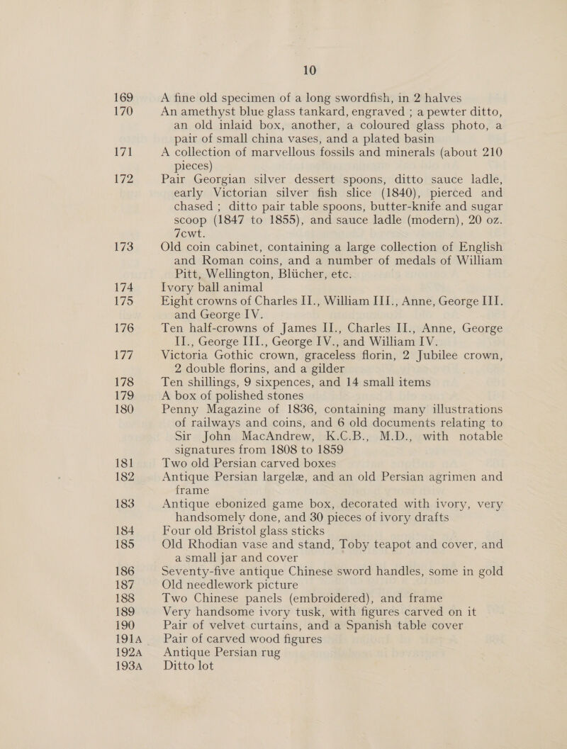 169 170 V7 172 173 174 175 176 177 178 179 180 18] 182 183 184 185 186 187 188 189 190 TOW, 192A 193A 10 A fine old specimen of a long swordfish, in 2 halves An amethyst blue glass tankard, engraved ; a pewter ditto, an old inlaid box, another, a coloured glass photo, a pair of small china vases, and a plated basin A collection of marvellous fossils and minerals (about 210 pieces) Pair Georgian silver dessert spoons, ditto sauce ladle, early Victorian silver fish slice (1840), pierced and chased ; ditto pair table spoons, butter-knife and sugar scoop (1847 to 1855), and sauce ladle (modern), 20 oz. 7cwt. Old coin cabinet, containing a large collection of English and Roman coins, and a number of medals of William Pitt, Wellington, Blucher, etc. Ivory ball animal Eight crowns of Charles II., William III., Anne, George III. and George IV. Ten half-crowns of James II., Charles II., Anne, George II., George III., George IV., and William IV. Victoria Gothic crown, graceless florin, 2 Jubilee crown, 2 double florins, and a gilder Ten shillings, 9 sixpences, and 14 small items A box of polished stones Penny Magazine of 1836, containing many illustrations of railways and coins, and 6 old documents relating to Sir John MacAndrew, K.C.B., M.D., with notable signatures from 1808 to 1859 Two old Persian carved boxes Antique Persian largele, and an old Persian agrimen and frame Antique ebonized game box, decorated with ivory, very handsomely done, and 30 pieces of ivory drafts Four old Bristol glass sticks Old Rhodian vase and stand, Toby teapot and cover, and a small jar and cover Seventy-five antique Chinese sword handles, some in gold Old needlework picture Two Chinese panels (embroidered), and frame Very handsome ivory tusk, with figures carved on it Pair of velvet curtains, and a Spanish table cover Pair of carved wood figures Antique Persian rug Ditto lot 3