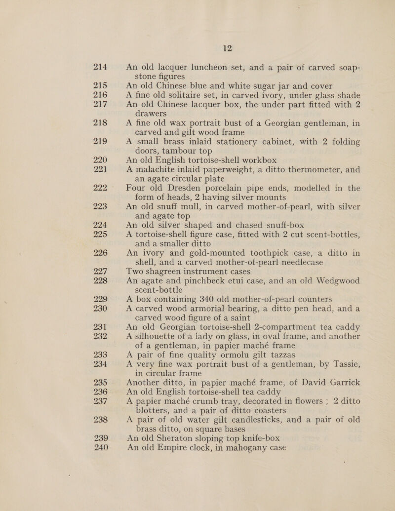 214 An old lacquer luncheon set, and a pair of carved soap- stone figures An old Chinese blue and white sugar jar and cover A fine old solitaire set, in carved ivory, under glass shade An old Chinese lacquer box, the under part fitted with 2 drawers A fine old wax portrait bust of a Georgian gentleman, in carved and gilt wood frame A small brass inlaid stationery cabinet, with 2 folding doors, tambour top An old English tortoise-shell workbox A malachite inlaid paperweight, a ditto thermometer, and an agate circular plate Four old Dresden porcelain pipe ends, modelled in the form of heads, 2 having silver mounts An old snuff mull, in carved mother-of-pearl, with silver and agate top : An old silver shaped and chased snuff-box A tortoise-shell figure case, fitted with 2 cut scent-bottles, and a smaller ditto An ivory and gold-mounted toothpick case, a ditto in shell, and a carved mother-of-pearl needlecase Two shagreen instrument cases An agate and pinchbeck etui case, and an old Wedgwood scent-bottle : A box containing 340 old mother-of-pearl counters A carved wood armorial bearing, a ditto pen head, and a carved wood figure of a saint An old Georgian tortoise-shell 2-compartment tea caddy A silhouette of a lady on glass, in oval frame, and another of a gentleman, in papier maché frame A pair of fine quality ormolu gilt tazzas A very fine wax portrait bust of a gentleman, by Tassie, in circular frame Another ditto, in papier maché frame, of David Garrick An old English tortoise-shell tea caddy A papier maché crumb tray, decorated in flowers ; 2 ditto blotters, and a pair of ditto coasters A pair of old water gilt candlesticks, and a pair of old brass ditto, on square bases An old Sheraton sloping top knife-box An old Empire clock, in mahogany case