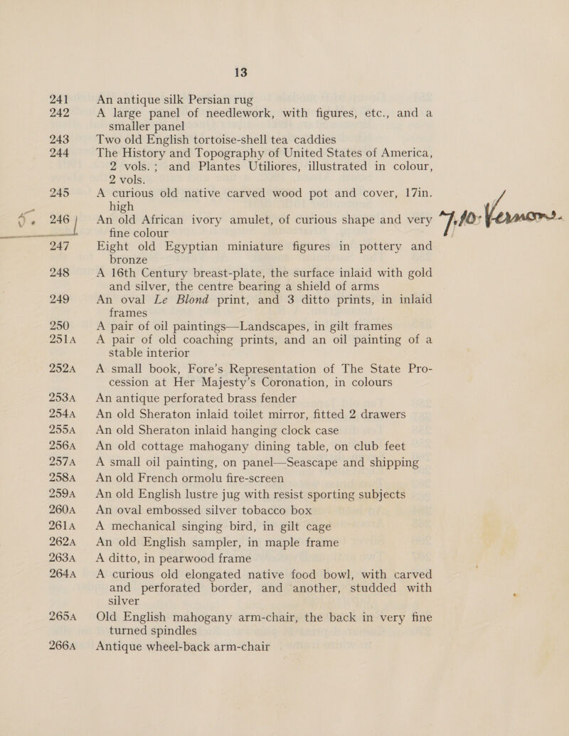 241 242 13 An antique silk Persian rug A large panel of needlework, with figures, etc., and a smaller panel Two old English tortoise-shell tea caddies The History and Topography of United States of America, 2 vols.; and Plantes Utiliores, illustrated in colour,  2 vols. A curious old native carved wood pot and cover, 17in. high ry An old African ivory amulet, of curious shape and very 40-Ve fine colour Eight old Egyptian miniature figures in pottery and bronze A 16th Century breast-plate, the surface inlaid with gold and silver, the centre bearing a shield of arms An oval Le Blond print, and 3 ditto prints, in inlaid frames A pair of oil paintings—Landscapes, in gilt frames A pair of old coaching prints, and an oil painting of a stable interior A small book, Fore’s Representation of The State Pro- cession at Her Majesty’s Coronation, in colours An antique perforated brass fender An old Sheraton inlaid toilet mirror, fitted 2 drawers An old Sheraton inlaid hanging clock case An old cottage mahogany dining table, on club feet A small oil painting, on panel—Seascape and shipping An old French ormolu fire-screen An old English lustre jug with resist sporting subjects An oval embossed silver tobacco box A mechanical singing bird, in gilt cage An old English sampler, in maple frame A ditto, in pearwood frame A curious old elongated native food bowl, with carved and perforated border, and another, studded with silver . Old English mahogany arm-chair, the back in very fine turned spindles Antique wheel-back arm-chair