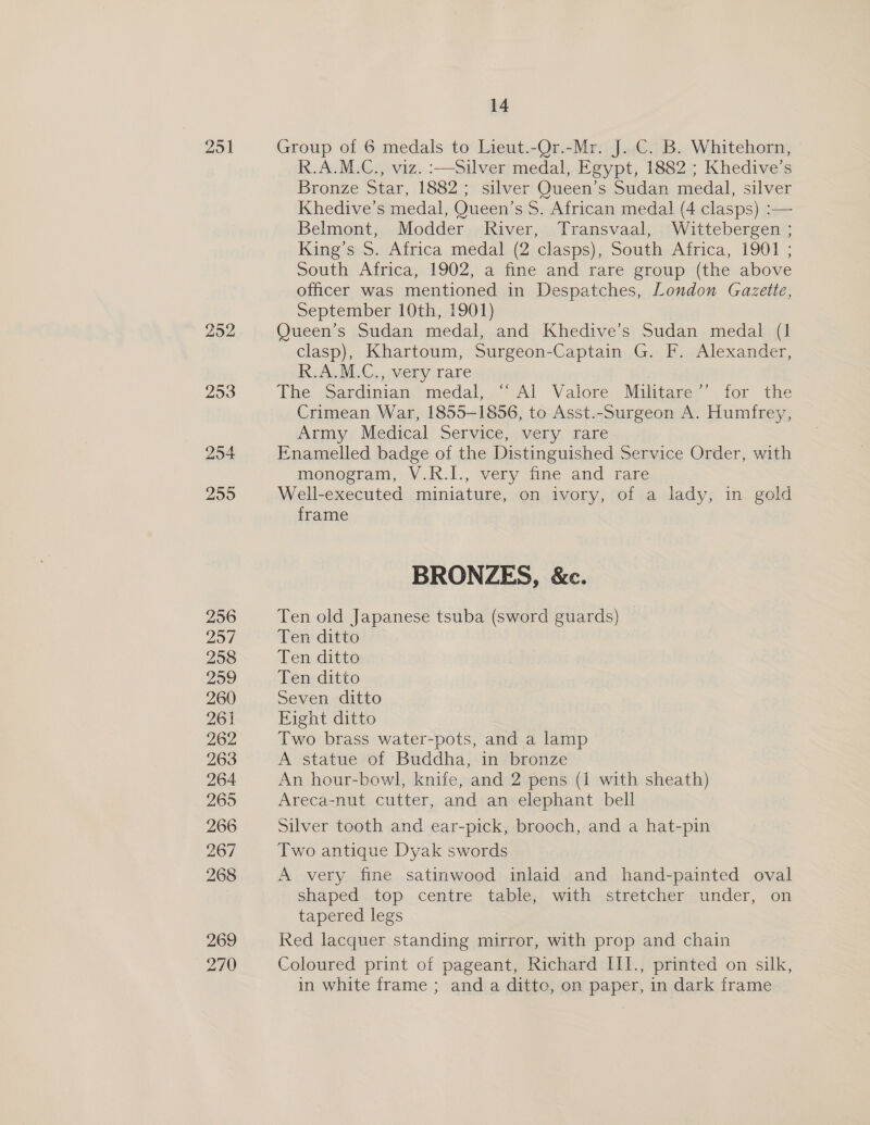 251 292 253 254 255 256 257 258 259 260 261 262 263 264 265 266 267 268 269 270 14 Group of 6 medals to Lieut.-Or.-Mr. J. C. B. Whitehorn, R.A.M.C., viz. :—silver medal, Egypt, 1882 ; Khedive’s Bronze Star, 1882; silver Queen’s Sudan medal, silver Khedive’s medal, Queen’s 5S. African medal (4 clasps) :— Belmont, Modder River, Transvaal, Wittebergen ; King’s S. Africa medal (2 clasps), South Africa, 1901 ; South Africa, 1902, a fine and rare group (the above officer was mentioned in Despatches, London Gazette, September 10th, 1901) Queen’s Sudan medal, and Khedive’s Sudan medal (1 clasp), Khartoum, Surgeon-Captain G. F. Alexander, KeALM.C., very rare | The Sardinian medal, “‘ Al Valore Militare’’ for the Crimean War, 1855-1856, to Asst.-Surgeon A. Humfrey, Army Medical Service, very rare Enamelled badge of the Distinguished Service Order, with monogram, V.R.I., very fine and rare Well-executed miniature, on ivory, of a lady, in gold frame BRONZES, &amp;c. Ten old Japanese tsuba (sword guards) Ten ditto Ten. ditte Ten ditto Seven ditto Eight ditto Two brass water-pots, and a lamp A statue of Buddha, in bronze An hour-bowl, knife, and 2 pens (1 with sheath) Areca-nut cutter, and an elephant bell Silver tooth and ear-pick, brooch, and a hat-pin Two antique Dyak swords A very fine satinwood inlaid and hand-painted oval shaped top centre table, with stretcher under, on tapered legs Red lacquer standing mirror, with prop and chain Coloured print of pageant, Richard III., printed on silk, in white frame ; and a ditto, on paper, in dark frame