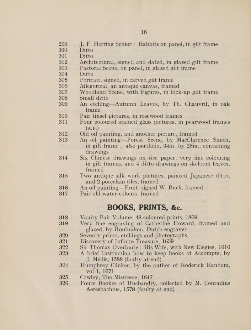 299 300 301 302 303 304 305 306 307 308 309 310 311 312 313 314 315 316 317 318 319 320 321 322 323 324 325 326 16 J. F. Herring Senior: Rabbits on panel, in gilt frame Ditto Ditto Architectural, signed and dated, in glazed gilt frame Pastoral Scene, on panel, in glazed gilt frame Ditto Portrait, signed, in carved gilt frame Allegorical, an antique canvas, framed Woodland Scene, with Figures, in lock-up gilt frame Small ditto An etching—Autumn Leaves, by Th. Chauvril, in oak frame Pair tinsel pictures, in rosewood frames Four coloured stained glass pictures, in pearwood frames (A.F.) Old oil painting, and another picture, framed An oil painting—Forest Scene, by MacClarence Smith, in gilt frame ; also portfolio, 34in. by 26in., containing drawings Six Chinese drawings on rice paper, very fine colouring in gilt frames, and 4 ditto drawings on skeleton leaves, framed Two antique silk work pictures, painted Japanese ditto, and 2 porcelain tiles, framed An oil painting—Fruit, signed W. Buck, framed Pair old water-colours, framed BOOKS, PRINTS, &amp;c. Vanity Fair Volume, 48 coloured prints, 1869 Very fine engraving of Catherine Howard, framed and glazed, by Houbraken, Dutch engraver Seventy prints, etchings and photographs Discovery of Infinite Treasure, 1639 Sir Thomas Overburie : His Wife, with New Elegies, 1616 A brief Instruction how to keep books of Accompts, by J. Mellis, 1588 (faulty at end) Humphrey Clinker, by the author of Roderick Random, vol 1, 1671 Cowley, The Mistresse, 1647 Foure Bookes of Husbandry, collected by M. Conradius Aeresbachius, 1578 (faulty at end)