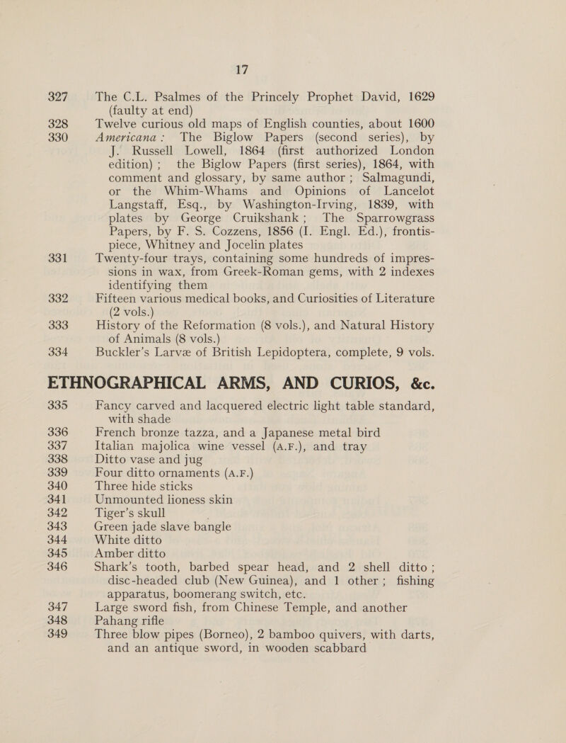 327 328 330 331 332 333 334 17 The C.L. Psalmes of the Princely Prophet David, 1629 (faulty at end) Twelve curious old maps of English counties, about 1600 Americana: The Biglow Papers (second series), by J. Russell Lowell, 1864 (first authorized London edition) ; the Biglow Papers (first series), 1864, with comment and glossary, by same author ; Salmagundi, or the Whim-Whams and Opinions of Lancelot Langstaff, Esq., by Washington-Irving, 1839, with plates by George Cruikshank; The Sparrowgrass Papers, by F. Ss Cozzens,7 1856: (1.! Engl. Ed.) frontis- piece, Whitney and Jocelin plates Twenty-four trays, containing some hundreds of impres- sions in wax, from Greek-Roman gems, with 2 indexes identifying them Fifteen various medical books, and Curiosities of Literature (2 vols.) History of the Reformation (8 vols.), and Natural History of Animals (8 vols.) Buckler’s Larve of British Lepidoptera, complete, 9 vols. 335 336 337 338 339 340 341 342 343 344 345 346 347 348 349 Fancy carved and lacquered electric light table standard, with shade French bronze tazza, and a Japanese metal bird Italian majolica wine vessel (A.F.), and tray Ditto vase and jug Four ditto ornaments (A.F.) Three hide sticks Unmounted lioness skin Tiger’s skull Green jade slave bangle White ditto Amber ditto Shark’s tooth, barbed spear head, and 2 shell ditto; disc-headed club (New Guinea), and 1 other; fishing apparatus, boomerang switch, etc. | Large sword fish, from Chinese Temple, and another Pahang rifle Three blow pipes (Borneo), 2 bamboo quivers, with darts, and an antique sword, in wooden scabbard