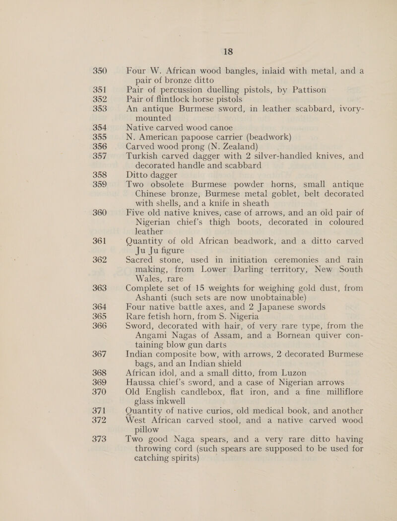 350 351 352 353 354 399 356 397 358 309 361 362 363 364 365 366 367 368 369 370 371 372 373 18 Four W. African wood bangles, inlaid with metal, and a pair of bronze ditto Pair of percussion duelling pistols, by Pattison Pair of flintlock horse pistols An antique Burmese sword, in leather scabbard, ivory- mounted Native carved wood canoe N. American papoose carrier (beadwork) Carved wood prong (N. Zealand) Turkish carved dagger with 2 silver-handled knives, and decorated handle and scabbard Ditto dagger Two obsolete Burmese powder horns, small antique Chinese bronze, Burmese metal goblet, belt decorated with shells, and a knife in sheath Five old native knives, case of arrows, and an old pair of Nigerian chief’s thigh boots, decorated in coloured leather Quantity of old African beadwork, and a ditto carved Ju Ju figure Sacred stone, used in initiation ceremonies and rain making, from Lower Darling. territory, New South Wales, rare Complete set of 15 weights for weighing gold dust, from Ashanti (such sets are now unobtainable) Four native battle axes, and 2 Japanese swords Rare fetish horn, from S. Nigeria Sword, decorated with hair, of very rare type, from the Angami Nagas of Assam, and a Bornean quiver con- taining blow gun darts Indian composite bow, with arrows, 2 decorated Burmese bags, and an Indian shield African idol, and a small ditto, from Luzon Haussa chief's sword, and a case of Nigerian arrows Old English candlebox, flat iron, and a fine milliflore glass inkwell Ouantity of native curios, old medical book, and another West African carved stool, and a native carved wood pillow Two good Naga spears, and a very rare ditto having throwing cord (such spears are supposed to be used for catching spirits)