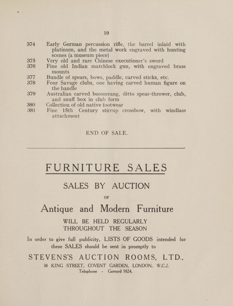 19 374 Early German percussion rifle, the barrel inlaid with 7 platinum, and the metal work engraved with hunting scenes (a museum piece) 375 Very old and rare Chinese executioner’s sword 376 Fine old Indian matchlock gun, with engraved brass mounts 377 Bundle of spears, bows, paddle, carved sticks, etc. 378 Four Savage clubs, one having carved human figure on the handle 379 Australian carved boomerang, ditto spear-thrower, club, and snuff box in club form 380 Collection of old native footwear 381 Fine 15th Century stirrup crossbow, with windlass attachment END OF SALE. PURNI]T ORE SALES SALES BY AUCTION OF Antique and Modern Furniture WILL BE HELD REGULARLY THROUGHOUT THE SEASON In order to give full publicity, LISTS OF GOODS intended for these SALES should be sent in promptly to STEVENSS AUCTION ROOMS, LTD. 38 KING STREET, COVENT GARDEN, LONDON, W.C.2. Telephone - Gerrard 1824,