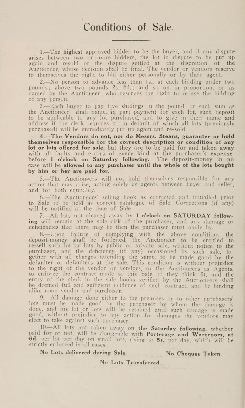 Conditions of Sale. 1—The highest approved bidder to be the buyer, and if any dispute arises betwecn two or more bidders, the lot in dispute to be put up again and resold or the dispute settled at the discretion. of | the Auctioneer, whose decision shall be final. The vendor or vendors reserve to themselves the right to bid either personally or by their agent. 2.—No person to advance less than ls., at each bidding under two pounds; above two pounds 2s. 6d.; and so on in proportion, or as named by the Auctioneer, who reserves the right to refuse the bidding of any person. 3.—Each buyer to pay five shillings in the pound, or such sum as the Auctioneer shali name, in part payment for each lot, such deposit to be applicable to any lot purchased, and to give in their name and address if the clerk requires it; in default of which all lots (previously purchased) will be immediately put up again and re-sold. 4.—The Vendors do not, nor do Messrs. Steans, guarantee or hold themselves responsible for the correct description or condition of any fot or lots offered for sale, but they are to be paid for and taken away with all faults and errors of every kind at the purchaser’s expense. before 1 o’clock on Saturday following. The deposit-money in no case will be allowed to any purchaser until the whole of the lots bought by him or her are paid for. 5.—The Auctioneers will not hold themselves responsible for any action that may arise, acting solely as agents between buyer and seller, and for both equitably. 6.—The Auctioneers’ selling book as corrected and initialled prior to Sale to be hel@ as correct ‘catalogue of Sale. Corrections Gf any) will be notified at the time of Sale. 7—All lots not cleared away by 1 o’clock on SATURDAY follow- ing will remain at the sole risk of the purchaser, and any damage o1 deficiencies that there may be then the purchaser must abide by. 8.—Upon failure of complying with the above conditions the deposit-money shall be forfeited, the Auctioneer to be entitled to re-sell such lot or lots by public or private sale, without notice to the purchaser, and the deficiency (if any) occasioned by such sale, to- gether with all charges attending the same, to be made good by the defaulter or defaulters at the sale. This condition is without prejudice to the right of the vendor or vendors, or the Auctioneers as Agents, to enforce the contract made at this Sale, if they think fit, and the entry of the clerk in the sale books verified by the Auctioneers shall be deemed full and sufficient evidence of such contract, and be binding alike upon vendor and purchaser, 9.—-All damage done either to the premises or to other purchasers’ lots must be made good by the purchaser by whom. the damage is done, and his lot or lots will be retained until such damage is made good, without prejudice to anv action. for damages the vendors may elect to take against such purchaser. ; _.10.—All lots not taken away on the Saturday following, whether paid for or not, will be chargeable with Porterage and Wareroom, at 6d. per lot per day on small lots, rising to 5s. per day, which will be strictly enforced in all cases. = No Lots delivered during Sale. No Cheques Taken. No Lots Transferred.