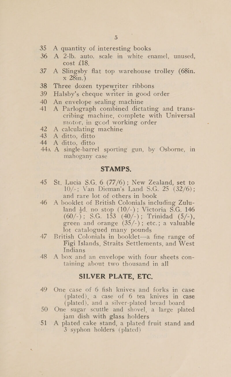 45 46 47 48 9) A quantity of interesting books A 2-lb. auto. scale in white enamel, unused, cost £18. A Slingsby flat top warehouse trolley (68in. x 281n.) Three dozen typewriter ribbons Halsby’s cheque writer in good order An envelope sealing machine A Parlograph combined dictating and trans- cribing machine, complete with Universal motor, in gcod working order A calculating machine A ditto, ditto A ditto, ditto A single-barrel sporting gun, by Osborne, in mahogany case STAMPS. st. Lucia $.G. 6 (77/6); New Zealand, set to 10/-; Van Dieman’s Land. 35.G.. 25 (32/6); and rare lot of others in book A booklet of British Colonials including Zulu- land 4d. no stop (10/-); Victoria S.G. 146 (60/-); SG. 153. (40/-) 2 Trinidad. (5/4), green and orange (35/-); etc.; a valuable lot catalogued many pounds British Colonials in booklet—a fine range of Figi Islands, Straits Settlements, and West Indians : A box and an envelope with four sheets con- taining about two thousand in all SILVER PLATE, ETC. One case of 6 fish knives and forks in case (plated), a case of 6 tea knives in case (plated), and a silver-plated bread board One sugar scuttle and shovel, a large plated jam dish with glass holders A plated cake stand, a plated fruit stand and 3 syphon holders (plated)