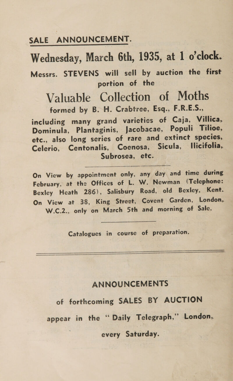 SALE ANNOUNCEMENT. Wednesday, March 6th, 1935, at 1 o’clock. Messrs. STEVENS will sell by auction the first portion of the Valuable Collection of Moths formed by B. H. Crabtree, Esq., F.R.E.S., including many grand varieties of Caja, Villica, Dominula, Plantaginis, Jacobacae, Populi Tilioe, etc., also long series of rare and extinct species, Celerio, Centonalis, Coenosa, Sicula, llicifolia,. Subrosea, etc. On View by appointment only, any day and time during. February, at the Offices of L. W. Newman (Telephone: Bexley Heath 286), Salisbury Road, old Bexley, Kent. On View at 38, King Street, Covent Garden, London, W.C.2., only on March 5th and morning of Sale. Catalogues in course of preparation. Leen rn) ANNOUNCEMENTS of forthcoming SALES BY AUCTION appear in the “ Daily Telegraph,” London,, every Saturday.