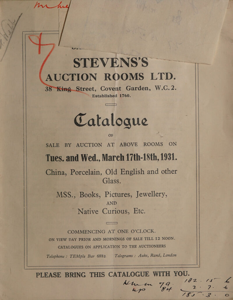   agi LS Pee STEVENS’S AUGTION ROOMS LTD. treet, Covent Garden, W.C. 2. ‘i Established 1760. Catalogue SALE BY AUCTION AT ABOVE ROOMS ON Tues. and Wed., March 17th-18th, 1931. China, Porcelain, Old English and other Glass. MSS., Books, Pictures, Jewellery, AND - Native Curious, Etc. Ss COMMENCING AT ONE O’CLOCK. ON VIEW PAY PRIOR AND MORNINGS OF SALE TILL I2 NOON. CATALOGUES ON APPLICATION TO THE AUCTIONEERS Telephone : TEMple Bar 6882. Telegrams : Auks, Rand, London : 