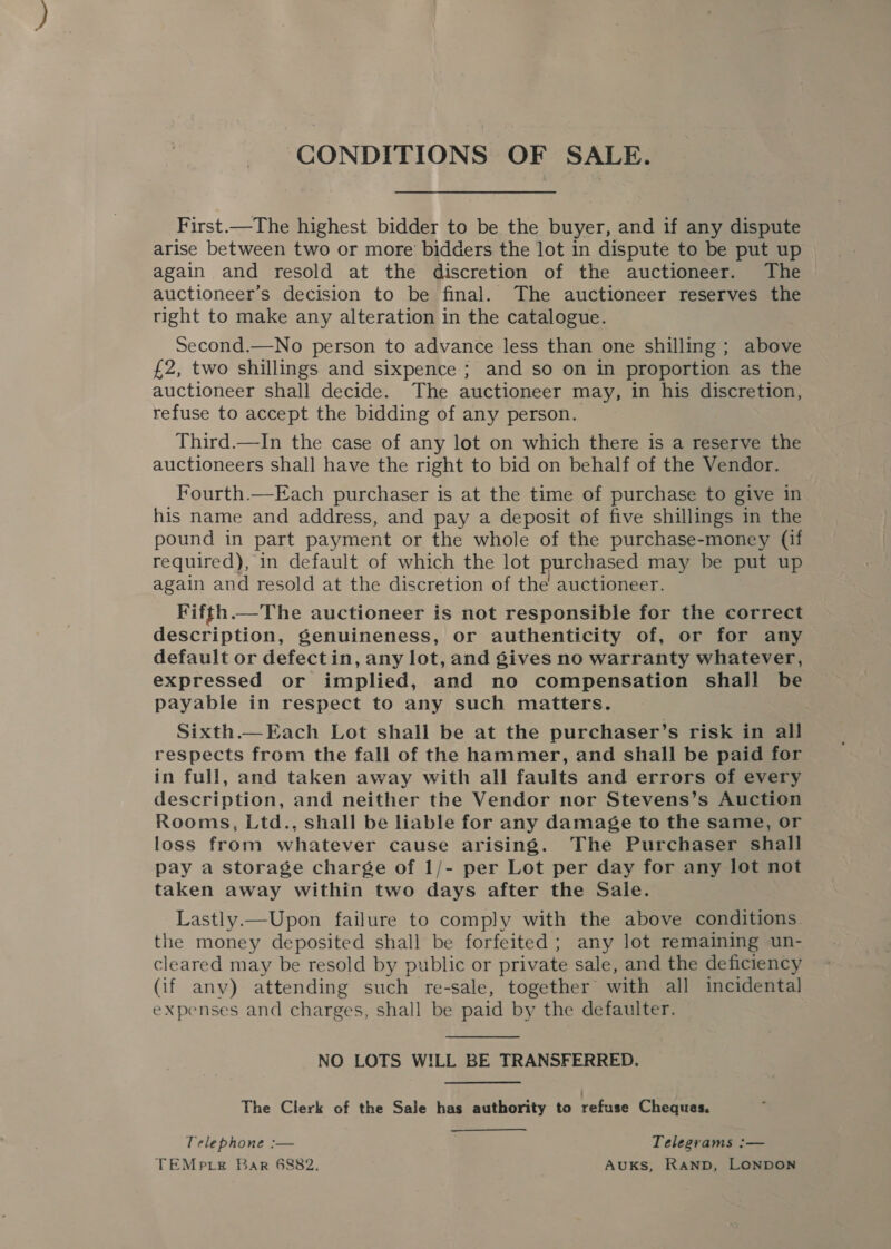 CONDITIONS OF SALE. First.—The highest bidder to be the buyer, and if any dispute arise between two or more’ bidders the lot in dispute to be put up again and resold at the discretion of the auctioneer. The auctioneer’s decision to be final. The auctioneer reserves the right to make any alteration in the catalogue. Second.—No person to advance less than one shilling ; above £2, two shillings and sixpence; and so on in proportion as the auctioneer shall decide. The auctioneer may, in his discretion, refuse to accept the bidding of any person. Third.—In the case of any lot on which there is a reserve the auctioneers shall have the right to bid on behalf of the Vendor. Fourth.—Each purchaser is at the time of purchase to give in his name and address, and pay a deposit of five shillings in the pound in part payment or the whole of the purchase-money (if required), in default of which the lot purchased may be put up again and resold at the discretion of the auctioneer. Fifth.—The auctioneer is not responsible for the correct description, genuineness, or authenticity of, or for any default or defectin, any lot, and gives no warranty whatever, expressed or implied, and no compensation shall be payable in respect to any such matters. Sixth.—Each Lot shall be at the purchaser’s risk in all respects from the fall of the hammer, and shall be paid for in full, and taken away with all faults and errors of every description, and neither the Vendor nor Stevens’s Auction Rooms, Ltd., shall be liable for any damage to the same, or loss from whatever cause arising. The Purchaser shall pay a storage charge of 1/- per Lot per day for any lot not taken away within two days after the Sale. Lastly.—Upon failure to comply with the above conditions. the money deposited shall be forfeited ; any lot remaining un- cleared may be resold by public or private sale, and the deficiency (if any) attending such re-sale, together with all incidental expenses and charges, shall be paid by the defaulter.  NO LOTS WILL BE TRANSFERRED. The Clerk of the Sale has authority to refuse Cheques. Telephone :— Telegrams :— TEMpre Bar 6882, AUKS, RAND, LONDON