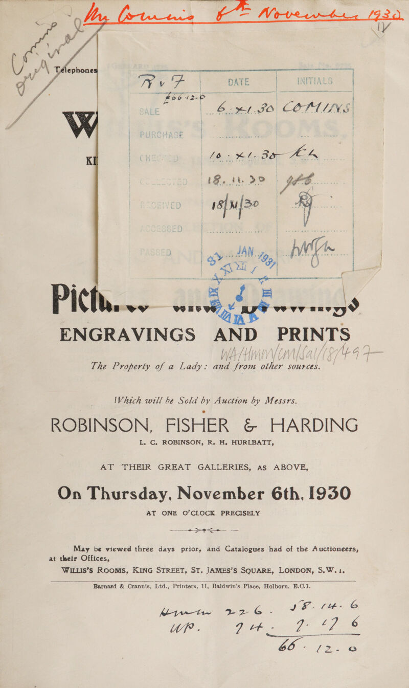   Vhich will be Scla by Auction by Messrs. ROBINSON, FISHER &amp; HARDING L. C. ROBINSON, R. H. HURLBATT, AT THEIR GREAT GALLERIES, as ABOVE, On Thursday, November 6th, 1930 AT ONE O’CLOCK PRECISELY ee May be viewed three days prior, and Catalogues had of the Auctioneers, at their Offices, WILLIS’S ROOMS, KING STREET, ST. JAMIES’S SQUARE, LONDON, S.W.1.   Barnard &amp; Crannis, Ltd., Printers, 11, Baldwin’s ‘Place, Holborn. #H.C.1. a ve iy Cae IS. tlt- © WP. | aN eee oe 6 Wieer