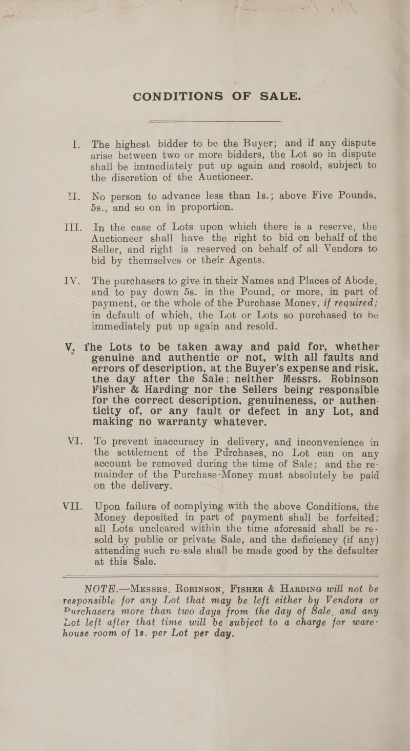CONDITIONS OF SALE. I. The highest bidder to be the Buyer; and if any dispute arise between two or more bidders, the Lot so in dispute shall be immediately put up again and resold, subject to the discretion of the Auctioneer. ll. No person to advance less than 1s.; above Five Pounds, 5s., and so on in proportion. III. In the case of Lots upon which there is a reserve, the Auctioneer shall have the right to bid on behalf of the Seller, and right is reserved on behalf of all Vendors to bid by themselves or their Agents. IV. The purchasers to give in their Names and Places of Abode, and to pay down 5s. in the Pound, or more, in part of payment, or the whole of the Purchase Money, if required; in default of which, the Lot or Lots so purchased to be immediately put up again and resold. V. The Lots to be taken away and paid for, whether “genuine and authentic or not, with all faults and errors of description, at the Buyer’s expense and risk, the day after the Sale; neither Messrs. Robinson Fisher &amp; Harding nor the Sellers being responsible for the correct description, genuineness, or authen- ticity of, or any fault or defect in any Lot, and making no warranty whatever. VI. To prevent inaccuracy in delivery, and inconvenience in the settlement of the Purchases, no Lot can on any account be removed during the time of Sale; and the re- mainder of the Purchase-Money must absolutely be paid on the delivery. VII. Upon failure of complying with the above Conditions, the Money deposited in part of payment shall be forfeited; all Lots uncleared within the time aforesaid shall be re- sold by public or private Sale, and the deficiency (if any) attending such re-sale shall be made good by the defaulter at this Sale.   NOTE.—Megssrs. Rosinson, FisHer &amp; Harpine will not be responsible for any Lot that may be left either by Vendors or Purchasers more than two days from the day of Sale, and any Lot left after that time will be subject to a charge for ware- house room of 1s. per Lot per day.