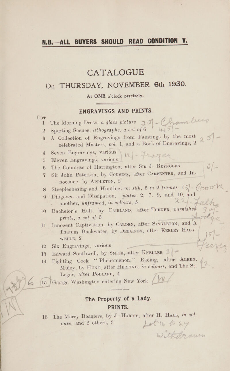  eo) (e8 10 ie 12 18 14 16 CATALOGUE On THURSDAY, NOVEMBER 6th 1930. At ONE o'clock precisely.  ENGRAVINGS AND PRINTS. The Morning Dress, a glass picture ™ py 7 G An de Sporting Scenes, lithographs, a set of 6 ' ulsl- A Collection of Engravings from Paintings by ‘he most celebrated Masters, vol. 1, and a Book of Engravings, 2 Seven Engravings, various Sir John Paterson, by Cousins, after CARPENTER, and In- nocence, by APPLETON, 2 Steeplechasing and Hunting, on silk, 6 in 2 frames (5/- (1 Cae Diligence and Dissipation, plates 2, 7, 9, and— Le and . another, unframed, in colours, 5 - “gl Bachelor’s Hall, by Farruanp, after TURNER, var nished 28 prints, a set of 6 een A y Innocent Captivation, by CARDEN, after SINGLETON, and Le Thames Backwater, by Deparnes, after Keztey Hars- WELLE, 2 ieee Six Engravings, various Edward Southwell, by SMITH, shee KNELLER Fighting Cock ‘‘ Phenomenon, ”’ Racing, after ALKEN, / Muley, by Hunt, after Hurrine, in colours, and The St. ' Leger, after PoLLarp, 4 | ) George Washington entering New York [J ‘y  The Property of a Lady. PRINTS. _ The Merry Beaglers, by J. Harris, after H. Hat, in col: ours, and 2 others, 3 1 A 7 das go ¢ iF’,