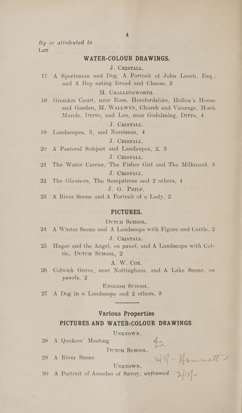 Lot Ny 18 bw Or WATER-COLOUR DRAWINGS. J. CRISTALL. A Sportsman and Dog, A Portrait of John Leech, Hsq., and A Boy eating Bread and Cheese, 3 M. CHALLINGWORTH. Grendon Court, near Ross, Herefordshire, Hellen’s House and Garden, M. Watuwyn, Church and Vicarage, Much Marcle, Dirro, and Lea, near Godalming, Dirro, 4 ody Carma. Landscapes, 8, and Narcissus, 4 J. CRISTALL. A Pastoral Subject and Landecapes, 2, 3 J. CRISTALL. The Water Carrier, The Fisher Girl and The Milkmaid, 3 J .~CRISTALL. The Gleaners, The Sempstress and 2 others, 4 “SD °@Q) ae, PICTURES. DutcH ScHOOL. A Winter Scene and A Landscape with Figure and Cattle, 2 ess J. CRISTALL. Hagar and the Angel, on panel, and A Landseape with Cat- tle, DurcH ScHoon, 2 | A. W. Cox. Colwick Grove, near Nottingham, and A Lake Scene, on panels, 2 ENGLISH SCHOOL. A Dog in a Landscape and 2 others, 3 Various Properties PICTURES AND WATER-COLOUR DRAWINGS. | UNKNOWN. A Quakers’ Meeting a se Dutcu ScHoou. | A River Scene > GG) ee ee UNKNOWN.