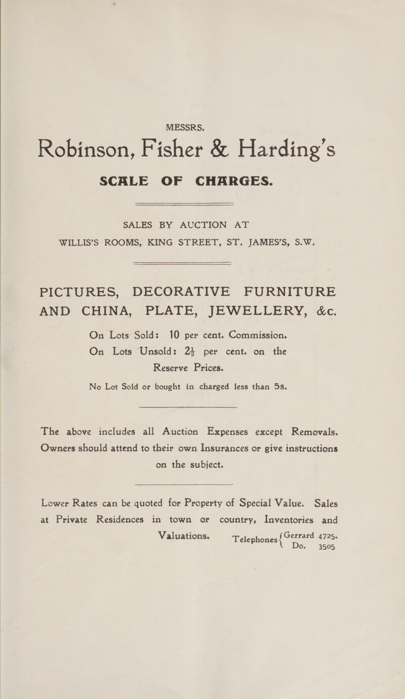  MESSRS. Robinson, Fisher &amp; Harding’s SCALE OF CHARGES. SALES BY AUCTION AT WILLIS’S ROOMS, KING STREET, ST. JAMES’S, S.W. PICTURES, DECORATIVE FURNITURE AND CHINA, PEATE, JEWELLERY, cc. On Lots Sold: 10 per cent. Commission. On Lots Unsold: 24 per cent. on the Reserve Prices. No Lot Sold or bought in charged less than 5s. The above includes all Auction Expenses except Removals. Owners should attend to their own Insurances or give instructions on the subject. Lower Rates can be quoted for Property of Special Value. Sales at Private Residences in town or country, Inventories and Valuations. Gerrard 4725. Telephones Do. 3505