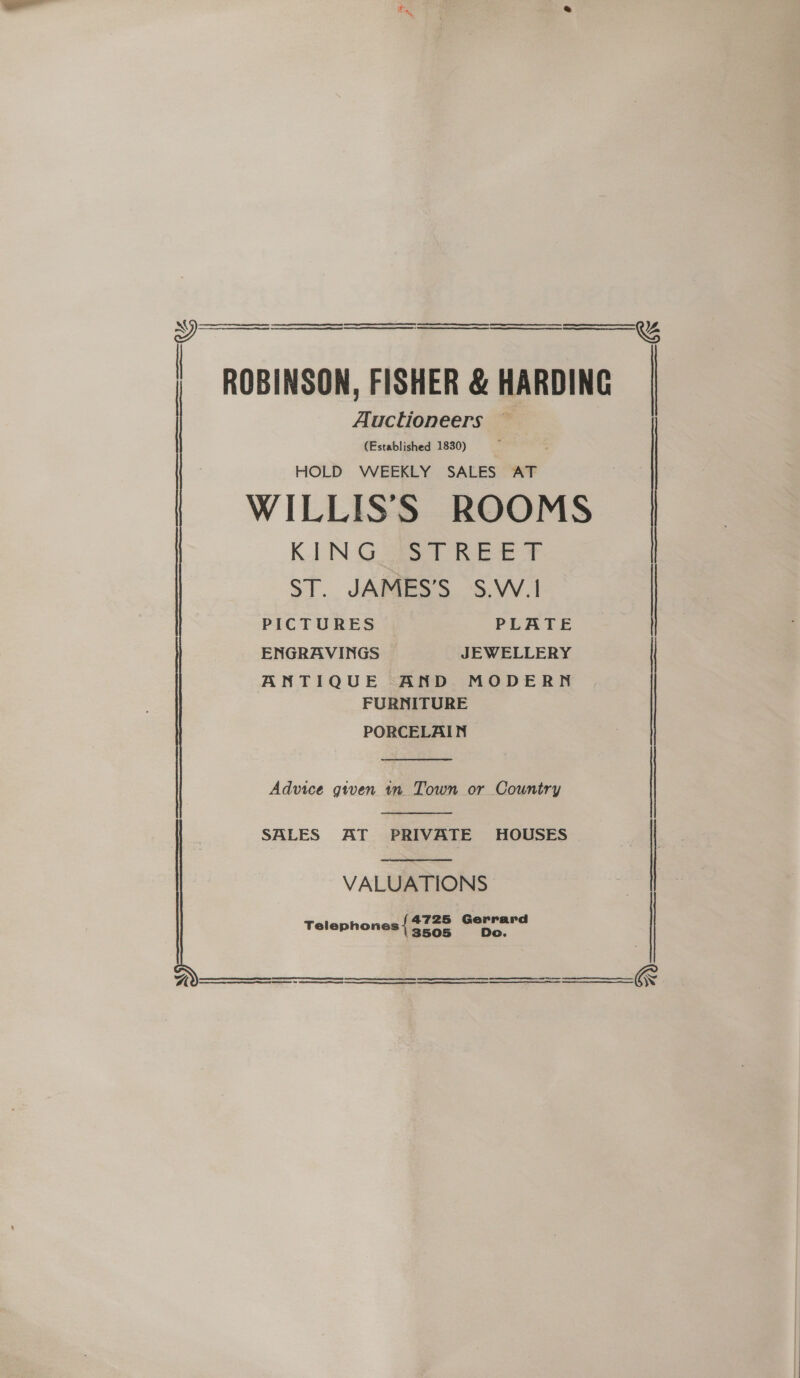     Auctioneers — | ROBINSON, FISHER &amp; HARDING (Established 1830) | : HOLD WEEKLY SALES AT WILLISS ROOMS KING STREET ST. JAMES’S S.W.| ENGRAVINGS JEWELLERY ANTIQUE AND MODERN FURNITURE PORCELAIN  Advice given tn Town or Country  SALES AT PRIVATE HOUSES  VALUATIONS 4725 Gerrard Telephones { 3728 Do ES NS A aes ose naresenesseeneeemreressnaremene    