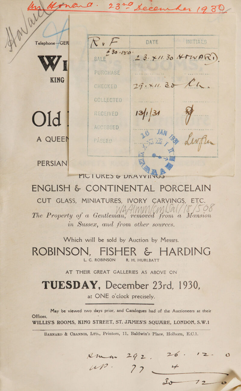    ig ae : Bee £ Telephone—GE     eO OLaee, “MINIATURES, Bee CARVINGS, SEU /}f 5A Zi f ad fs oi f Tei f sft f j j &amp; / /- f /V i] fifi / vH4 | V4 | A i e. z f g LVL | The Property of a Gontlentee’ removed. from ¢ a pees im Sussex, and from other sources. Which will be sold by Auction by Messrs. ROBINSON, FISHER @© HARDING L. C. ROBINSON R. H. HURLBATT AT THEIR GREAT GALLERIES AS ABOVE ON TUESDAY, December 23rd, 1930, at ONE o'clock precisely.  May be viewed two days prior, and Catalogues had of the Auctioneers at their Offices, * WILLIS’S ROOMS, KING STREET, ST. JAMES’S SQUARE, LONDON, S.W.1  BARNARD &amp; CRANNIS, LTp., Printers, 11, Baldwin’s Place, Holborn, E.C.1. Ke Dit 2G a 26 - fe oO 