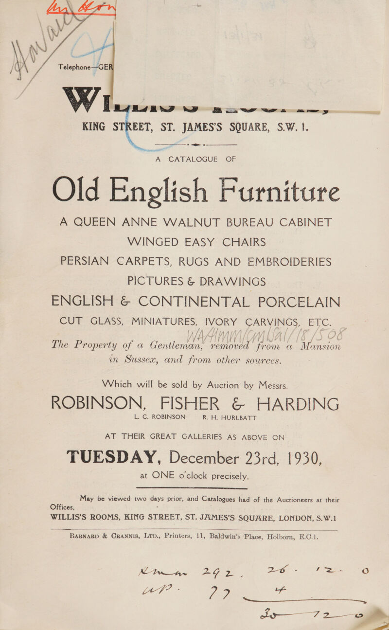  KING _ ST. JAMES’S SQUARE, S.W.1. ps ee at A CATALOGUE OF Old English Furniture A QUEEN ANNE WALNUT BUREAU CABINET WINGED EASY CHAIRS — PERSIAN CARPETS, RUGS AND EMBROIDERIES PICTURES &amp; DRAWINGS ENGLISH &amp; CONTINENTAL PORCELAIN CUT GLASS, ee eae sae ke ETC. //  rey wr Tf /L| 4 4 The Property of a Genera se has rom a OT ileavon m Sussex, and from other sources. Which will be sold by Auction by Messrs. ROBINSON, FISHER &amp; HARDING L. C. ROBINSON R. H. HURLBATT AT THEIR GREAT GALLERIES AS ABOVE ON TUESDAY, December 23rd, 1930, at ONE o'clock precisely.  May be viewed two days prior, and Catalogues had of the Auctioneers at their Offices, WILLIS’S ROOMS, KING STREET, ST. JAMES’S SQUARE, LONDON, S.W.1  BaRNARD &amp; CRANNIS, LTD., Printers, 11, Baldwin’s Place, Holborn, E.C.1. Mwar~ 292, oe a ae $$ $$$, ly 7 2_ ii 