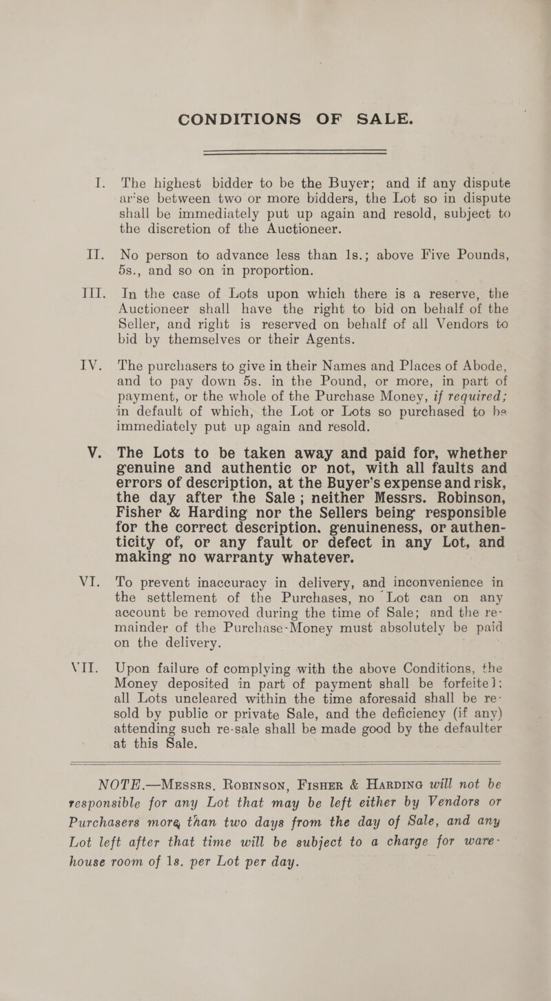 CONDITIONS OF SALE. The highest bidder to be the Buyer; and if any dispute arse between two or more bidders, the Lot so in dispute shall be immediately put up again and resold, subject to the discretion of the Auctioneer. No person to advance less than 1s.; above Five Pounds, 5s., and so on in proportion. In the ease of Lots upon which there is a reserve, the Auctioneer shall have the right to bid on behalf of the Seller, and right is reserved on behalf of all Vendors to bid by themselves or their Agents. The purchasers to give in their Names and Places of Abode, and to pay down 5s. in the Pound, or more, in part of payment, or the whole of the Purchase Money, if required; in default of which, the Lot or Lots so purchased to he immediately put up again and resold. The Lots to be taken away and paid for, whether genuine and authentic or not, with all faults and errors of description, at the Buyer’s expense and risk, the day after the Sale; neither Messrs. Robinson, Fisher &amp; Harding nor the Sellers being’ responsible for the correct description. genuineness, or authen- ticity of, or any fault or defect in any Lot, and making no warranty whatever. To prevent inaccuracy in delivery, and inconvenience in the settlement of the Purchases, no Lot can on any account be removed during the time of Sale; and the re- mainder of the Purchase- Money must absolutely be paid on the delivery. Upon failure of complying with the above Conditions, the Money deposited in part of payment shall be forfeite 1: all Lots uncleared within the time aforesaid shall be re- sold by public or private Sale, and the deficiency (if any) attending such re-sale shall be made good by the defaulter at this Sale.  
