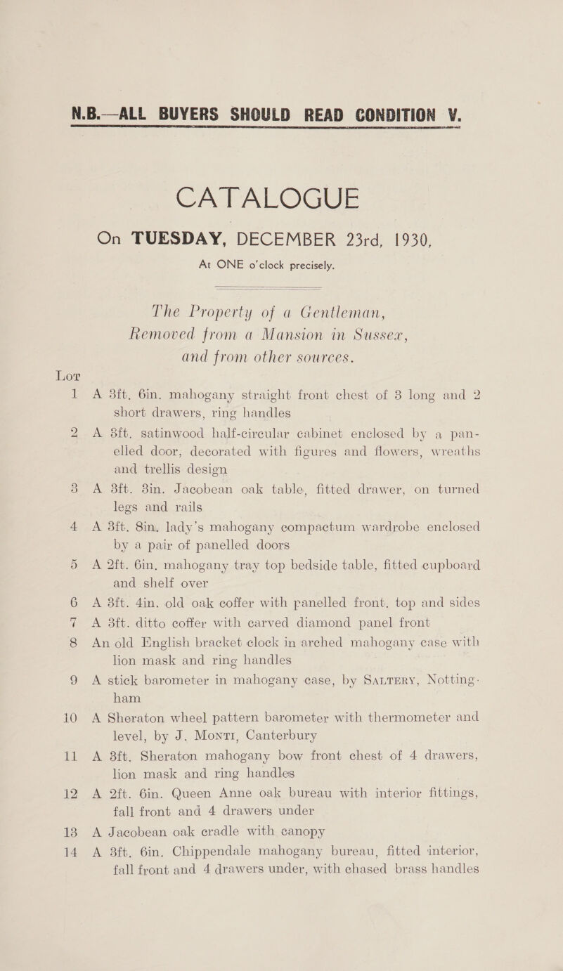  Lor bo oe) CATALOGUE On TUESDAY, DECEMBER 23rd, 1930, At ONE o'clock precisely.   The Property of a Gentleman, Removed from a Mansion in Sussex, and from other sources. A 3ft, 6in. mahogany straight front chest of 8 long and 2 short drawers, ring handles A 8ft. satinwood half-cireular cabinet enclosed by a pan- elled door, decorated with figures and flowers, wreaths and trellis design A 38ft. 8in. Jacobean oak table, fitted drawer, on turned legs and rails A 3ft. 8in. lady’s mahogany compactum wardrobe enclosed by a pair of panelled doors A 2ft. 6in, mahogany tray top bedside table, fitted cupboard and shelf over A 3ft. 4in. old oak coffer with panelled front. top and sides A 3ft. ditto coffer with carved diamond panel front An old English bracket clock in arched mahogany case with lion mask and ring handles A stick barometer in mahogany case, by SattEery, Notting: ham A Sheraton wheel pattern barometer with thermometer and level, by J. Monti, Canterbury A 8ft. Sheraton mahogany bow front chest of 4 drawers, lion mask and ring handles A 2ft. 6in. Queen Anne oak bureau with interior fittings, fall front and 4 drawers under A Jacobean oak cradle with canopy A 8ft, 6in. Chippendale mahogany bureau, fitted interior,