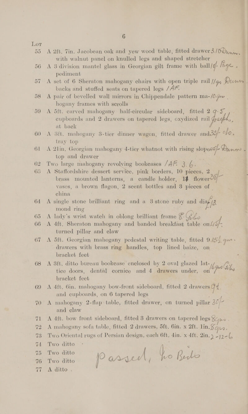 60 68 69 6 A 2ft. Tin. Jacobean oak and yew wood table, fitted drawer 3./BOiny,. with walnut panel on knulled legs and shaped stretcher A 8 division mantel glass in Georgian gilt frame with ball /¢- lage , pediment A set of 6 Sheraton mahogany chairs with open triple rail IG Pum J backg and stuffed seats on tapered legs /AF. A pair of bevelled wall mirrors in Chippendale pattern ma-/0 pre hogany frames with scrolls A 5ft. carved mahogany half-cirecular sideboard, fitted 2 cupboards and 2 drawers on tapered legs, oxydized rail Juhl at back sre A 3it. mahogany 8-tier dinner wagon, fitted drawer saga ovo, tray top A 2lin, Georgian mahogany 4-tier whatnot with rising slopess/- Guam 4 top and drawer : Two large mahogany revolving bookcases / RES is A Staffordshire dessert service, pink borders, 10 pieces, 2 brass mounted lanterns, a candle holder, 1$ flower vases, a brown flagon, 2 scent bottles and 8 pieces of — china es A single stone brilliant ring and a 8 stone ruby and diag /3 mond ring ar  Aa A lady’s wrist watch in oblong brilliant frame “ oF Me | A 4ft. Sheraton mahogany and banded breakfast ‘table on Lf turned pillar and claw A 5ft. Georgian mahogany pedestal writing table, fitted 9 oe que» drawers with brass ring handles, top lined baize, on bracket feet | | ’ A 8ft. ditto bureau bookcase enclosed by 2 oval glazed lat- “ib Gi tice doors, dental cornice and 4 drawers under, on righ ey bracket feet A 4ft, 6in. mahogany bow-front sideboard, fitted 2 — q and cupboards, on 6 tapered legs A mahogany 2-flap table, fitted drawer, on turned vale 30/- and claw A 4ft. bow front sideboard, fitted 3 drawers on tapered legs SO Mo . A mahogany sofa table, fitted 2 drawers, 5f. 6in. x 2ft. lin. §y,,4, Two Oriental rugs of Persian design, each 6ft. din. x 4ft. 2in. > “hel. Two ditto | . Two ditto A ey a j YF QAnN LE \. Wo [Stereo Two ditto | Aye) iN ; 2 \ A ditto...
