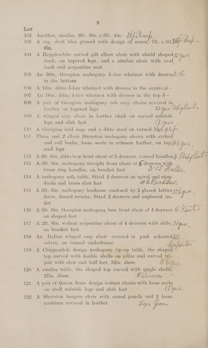 102 Another, similar, 8ft. 9in. x 8ft. 4in. 3b FF ip . 103 A rug, dark ne eround with design of cones! 7it. x 8 2BP ap Gin. 104 A Hepplewhite carved gilt elbow chair with shield shaped [> back, on tapered legs, and a similar chair with oval back and serpentine seat 105 An 18in. Georgian mahogany 5-tier whatnot with drawerd: KS in the bottom 106 A 16in, ditto 5-tier whatnot with drawer in the centre &amp; - 107. An 18in, ditto 4-tier whatnot with drawer in the top 4-- 108 A pair of Georgian mahogany tub easy chairs eovered In| , » LE leather on tapered lees 12.9w ' be Kurt aes: 109 A winged easy chair in leather cloth on carved cabriole legs and club feet Q. pee 110 A Georgian bird cage and a ditto stool on turned ee gf. 1i1 Three and 2 elbow Sheraton mahogany chairs with arched and rail backs, loose seats in crimson leather. on tap/ps Qrr ered legs f } 112 A 38ft. 6in, ditto bow front chest of 5 drawers, turned handles Y, Daly her : 113 A 8ft. 6in. mahogany straight front chest of 4 drawers wit, aris Lille tL,   brass ring handles, on bracket feet 114 A mahogany sofa table, fitted 2 drawers on ae end pe! dards and brass claw feet fr ad ‘ass i 115 A 8ft. 6in. mahogany bookcase enclosed by 2 glazed iba WO. doors, dental cornice, fitted 2 drawers and cupboard un- r§ der ee es 116 A 8ft. 6in. Georgian mahogany bow, front chest of 4 drawers o> Kt é on shaped feet 117 A 2ft. 6in. walnut serpentine oS of 4 drawers with slide, Time. on bracket feet 118. An Italian winged easy chair covered in pink coloured YA velvet, on turned underframe bon fhe 119 A Chippendale design mahogany tip-up table, the shaped top carved with double shells on pillar and carved _ pod with claw and ball feet, 32in. diam. re) ce Aa. 120 A similar table, the shaped top carved with single shells, 27in. diam. a RO ~*~ 121 A pair of Queen Anne design walnut chairs with loose seats on shell cabriole legs and club feet (Son a, 122 A Sheraton bergere chair with caned panels and 2 one - cushions covered in leather SI Gum a oe